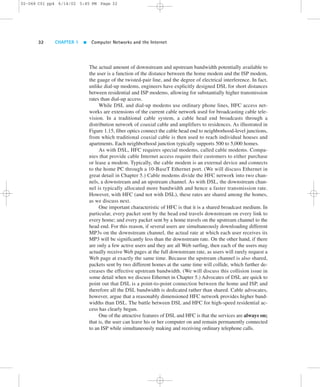 02-068 C01 pp4 6/14/02 5:45 PM Page 32 
32 CHAPTER 1  Computer Networks and the Internet 
The actual amount of downstream and upstream bandwidth potentially available to 
the user is a function of the distance between the home modem and the ISP modem, 
the gauge of the twisted-pair line, and the degree of electrical interference. In fact, 
unlike dial-up modems, engineers have explicitly designed DSL for short distances 
between residential and ISP modems, allowing for substantially higher transmission 
rates than dial-up access. 
While DSL and dial-up modems use ordinary phone lines, HFC access net-works 
are extensions of the current cable network used for broadcasting cable tele-vision. 
In a traditional cable system, a cable head end broadcasts through a 
distribution network of coaxial cable and amplifiers to residences. As illustrated in 
Figure 1.15, fiber optics connect the cable head end to neighborhood-level junctions, 
from which traditional coaxial cable is then used to reach individual houses and 
apartments. Each neighborhood junction typically supports 500 to 5,000 homes. 
As with DSL, HFC requires special modems, called cable modems. Compa-nies 
that provide cable Internet access require their customers to either purchase 
or lease a modem. Typically, the cable modem is an external device and connects 
to the home PC through a 10-BaseT Ethernet port. (We will discuss Ethernet in 
great detail in Chapter 5.) Cable modems divide the HFC network into two chan-nels, 
a downstream and an upstream channel. As with DSL, the downstream chan-nel 
is typically allocated more bandwidth and hence a faster transmission rate. 
However, with HFC (and not with DSL), these rates are shared among the homes, 
as we discuss next. 
One important characteristic of HFC is that it is a shared broadcast medium. In 
particular, every packet sent by the head end travels downstream on every link to 
every home; and every packet sent by a home travels on the upstream channel to the 
head end. For this reason, if several users are simultaneously downloading different 
MP3s on the downstream channel, the actual rate at which each user receives its 
MP3 will be significantly less than the downstream rate. On the other hand, if there 
are only a few active users and they are all Web surfing, then each of the users may 
actually receive Web pages at the full downstream rate, as users will rarely request a 
Web page at exactly the same time. Because the upstream channel is also shared, 
packets sent by two different homes at the same time will collide, which further de-creases 
the effective upstream bandwidth. (We will discuss this collision issue in 
some detail when we discuss Ethernet in Chapter 5.) Advocates of DSL are quick to 
point out that DSL is a point-to-point connection between the home and ISP, and 
therefore all the DSL bandwidth is dedicated rather than shared. Cable advocates, 
however, argue that a reasonably dimensioned HFC network provides higher band-widths 
than DSL. The battle between DSL and HFC for high-speed residential ac-cess 
has clearly begun. 
One of the attractive features of DSL and HFC is that the services are always on; 
that is, the user can leave his or her computer on and remain permanently connected 
to an ISP while simultaneously making and receiving ordinary telephone calls. 
 