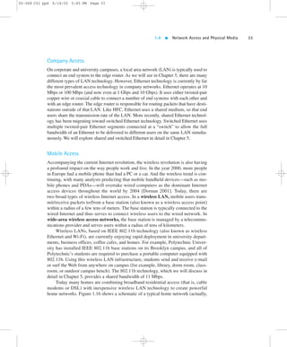 1.4  Network Access and Physical Media 33 
02-068 C01 pp4 6/14/02 5:45 PM Page 33 
Company Access 
On corporate and university campuses, a local area network (LAN) is typically used to 
connect an end system to the edge router. As we will see in Chapter 5, there are many 
different types of LAN technology. However, Ethernet technology is currently by far 
the most prevalent access technology in company networks. Ethernet operates at 10 
Mbps or 100 Mbps (and now even at 1 Gbps and 10 Gbps). It uses either twisted-pair 
copper wire or coaxial cable to connect a number of end systems with each other and 
with an edge router. The edge router is responsible for routing packets that have desti-nations 
outside of that LAN. Like HFC, Ethernet uses a shared medium, so that end 
users share the transmission rate of the LAN. More recently, shared Ethernet technol-ogy 
has been migrating toward switched Ethernet technology. Switched Ethernet uses 
multiple twisted-pair Ethernet segments connected at a “switch” to allow the full 
bandwidth of an Ethernet to be delivered to different users on the same LAN simulta-neously. 
We will explore shared and switched Ethernet in detail in Chapter 5. 
Mobile Access 
Accompanying the current Internet revolution, the wireless revolution is also having 
a profound impact on the way people work and live. In the year 2000, more people 
in Europe had a mobile phone than had a PC or a car. And the wireless trend is con-tinuing, 
with many analysts predicting that mobile handheld devices—such as mo-bile 
phones and PDAs—will overtake wired computers as the dominant Internet 
access devices throughout the world by 2004 [Dornan 2001]. Today, there are 
two broad types of wireless Internet access. In a wireless LAN, mobile users trans-mit/ 
receive packets to/from a base station (also known as a wireless access point) 
within a radius of a few tens of meters. The base station is typically connected to the 
wired Internet and thus serves to connect wireless users to the wired network. In 
wide-area wireless access networks, the base station is managed by a telecommu-nications 
provider and serves users within a radius of tens of kilometers. 
Wireless LANs, based on IEEE 802.11b technology (also known as wireless 
Ethernet and Wi-Fi), are currently enjoying rapid deployment in university depart-ments, 
business offices, coffee cafes, and homes. For example, Polytechnic Univer-sity 
has installed IEEE 802.11b base stations on its Brooklyn campus, and all of 
Polytechnic’s students are required to purchase a portable computer equipped with 
802.11b. Using this wireless LAN infrastructure, students send and receive e-mail 
or surf the Web from anywhere on campus (for example, library, dorm room, class-room, 
or outdoor campus bench). The 802.11b technology, which we will discuss in 
detail in Chapter 5, provides a shared bandwidth of 11 Mbps. 
Today many homes are combining broadband residential access (that is, cable 
modems or DSL) with inexpensive wireless LAN technology to create powerful 
home networks. Figure 1.16 shows a schematic of a typical home network (actually, 
 