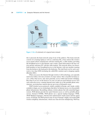 02-068 C01 pp4 6/14/02 5:45 PM Page 34 
34 CHAPTER 1  Computer Networks and the Internet 
Cable 
headend 
House 
Internet 
Figure 1.16  A schematic of a typical home network 
this is precisely the home network setup of one of the authors). This home network 
consists of a roaming laptop as well as a stationary PC; a base station (the wireless 
access point) which communicates with the roaming PC; a cable modem, providing 
the broadband access to the Internet; and a router, which interconnects the base sta-tion 
and the stationary PC with the cable modem. This network allows two house-hold 
members to have broadband access to the Internet, with one member roaming 
from the kitchen to the backyard to the bedrooms. The total fixed cost for such a net-work 
is less than $500 (including the cable/DSL modem) and is dropping rapidly 
[Bricklin 2001]. 
When you access the Internet through wireless LAN technology, you typically 
need to be within a few tens of meters of a base station. This is feasible for home ac-cess, 
coffee shop access, and, more generally, access within and around a building. 
But what if you are on the beach or in your car and you need Internet access? For 
such wide-area access, roaming Internet users make use of the portable phone infra-structure, 
accessing base stations that are up to tens of kilometers away. 
WAP (wireless access protocol), widely available in Europe, and i-mode, widely 
available in Japan, are two technologies that allow for Internet access over the portable 
phone infrastructure. Resembling ordinary wireless phones but with somewhat bigger 
screens, WAP phones provide low-speed Internet access as well as portable phone 
service. Instead of HTML, WAP phones use a special markup language—WML 
(WAP Markup Language)—that has been optimized for small screens and low-speed 
access. In Europe, the WAP protocol runs on top of Europe’s highly successful GSM 
wireless telephony infrastructure, which uses time-division multiplexing. WAP has 
 