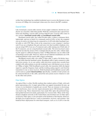 1.4  Network Access and Physical Media 37 
02-068 C01 pp4 6/14/02 5:45 PM Page 37 
scriber line) technology has enabled residential users to access the Internet at rates 
in excess of 6 Mbps over twisted pair (when users live close to the ISP’s modem). 
Coaxial Cable 
Like twisted pair, coaxial cable consists of two copper conductors, but the two con-ductors 
are concentric rather than parallel. With this construction and a special insu-lation 
and shielding, coaxial cable can have high bit rates. Coaxial cable comes in 
two varieties: baseband coaxial cable and broadband coaxial cable. 
Baseband coaxial cable, also called 50-ohm cable, is about a centimeter thick, 
lightweight, and easy to bend. It is commonly used in LANs; in fact, the computer 
you use at work or at school may be connected to a LAN with either baseband coax-ial 
cable or with UTP. Take a look at the connection to your computer’s interface 
card. If you see a telephone-like jack and some wire that resembles telephone wire, 
you are using UTP; if you see a T-connector and a cable running out of both sides of 
the T-connector, you are using baseband coaxial cable. The term baseband comes 
from the fact that the stream of bits is dumped directly into the cable, without shift-ing 
the signal to a different frequency band. 10 Mbps Ethernets can use either UTP 
or baseband coaxial cable. However, almost all new Ethernet installments use UTP, 
rendering Ethernet with coaxial cable a legacy technology. 
Broadband coaxial cable, also called 75-ohm cable, is quite a bit thicker, heav-ier, 
and stiffer than the baseband variety. Broadband cable is quite common in cable 
television systems. As we saw earlier, cable television systems have recently been 
coupled with cable modems to provide residential users with Internet access at rates 
of 1 Mbps or higher. With broadband coaxial cable, the transmitter shifts the digital 
signal to a specific frequency band, and the resulting analog signal is sent from the 
transmitter to one or more receivers. Both baseband and broadband coaxial cable 
can be used as a guided shared medium. Specifically, a number of end systems can 
be connected directly to the cable, and all the end systems receive whatever is sent 
by the other end systems. 
Fiber Optics 
An optical fiber is a thin, flexible medium that conducts pulses of light, with each 
pulse representing a bit. A single optical fiber can support tremendous bit rates, up 
to tens or even hundreds of gigabits per second. They are immune to electromag-netic 
interference, have very low signal attenuation up to 100 kilometers, and are 
very hard to tap. These characteristics have made fiber optics the preferred long-haul 
guided transmission media, particularly for overseas links. Many of the long-distance 
telephone networks in the United States and elsewhere now use fiber optics 
exclusively. Fiber optics is also prevalent in the backbone of the Internet. However, 
the high cost of optical devices—such as transmitters, receivers, and switches—has 
hindered their deployment for short-haul transport, such as in a LAN or into the 
 