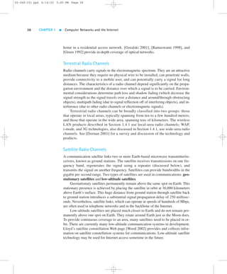 02-068 C01 pp4 6/14/02 5:45 PM Page 38 
38 CHAPTER 1  Computer Networks and the Internet 
home in a residential access network. [Goralski 2001], [Ramaswami 1998], and 
[Green 1992] provide in-depth coverage of optical networks. 
Terrestrial Radio Channels 
Radio channels carry signals in the electromagnetic spectrum. They are an attractive 
medium because they require no physical wire to be installed, can penetrate walls, 
provide connectivity to a mobile user, and can potentially carry a signal for long 
distances. The characteristics of a radio channel depend significantly on the propa-gation 
environment and the distance over which a signal is to be carried. Environ-mental 
considerations determine path loss and shadow fading (which decrease the 
signal strength as the signal travels over a distance and around/through obstructing 
objects), multipath fading (due to signal reflection off of interfering objects), and in-terference 
(due to other radio channels or electromagnetic signals). 
Terrestrial radio channels can be broadly classified into two groups: those 
that operate in local areas, typically spanning from ten to a few hundred meters; 
and those that operate in the wide area, spanning tens of kilometers. The wireless 
LAN products described in Section 1.4.1 use local-area radio channels; WAP, 
i-mode, and 3G technologies, also discussed in Section 1.4.1, use wide-area radio 
channels. See [Dornan 2001] for a survey and discussion of the technology and 
products. 
Satellite Radio Channels 
A communication satellite links two or more Earth-based microwave transmitter/re-ceivers, 
known as ground stations. The satellite receives transmissions on one fre-quency 
band, regenerates the signal using a repeater (discussed below), and 
transmits the signal on another frequency. Satellites can provide bandwidths in the 
gigabit per second range. Two types of satellites are used in communications: geo-stationary 
satellites and low-altitude satellites. 
Geostationary satellites permanently remain above the same spot on Earth. This 
stationary presence is achieved by placing the satellite in orbit at 36,000 kilometers 
above Earth’s surface. This huge distance from ground station through satellite back 
to ground station introduces a substantial signal propagation delay of 250 millisec-onds. 
Nevertheless, satellite links, which can operate at speeds of hundreds of Mbps, 
are often used in telephone networks and in the backbone of the Internet. 
Low-altitude satellites are placed much closer to Earth and do not remain per-manently 
above one spot on Earth. They rotate around Earth just as the Moon does. 
To provide continuous coverage to an area, many satellites need to be placed in or-bit. 
There are currently many low-altitude communication systems in development. 
Lloyd’s satellite constellation Web page [Wood 2002] provides and collects infor-mation 
on satellite constellation systems for communications. Low-altitude satellite 
technology may be used for Internet access sometime in the future. 
 