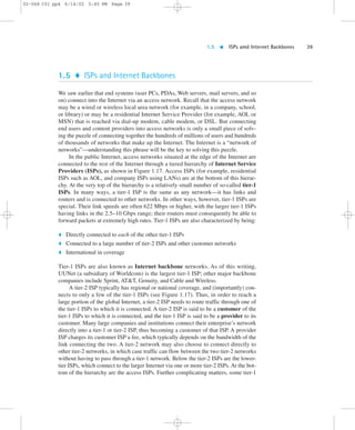 1.5  ISPs amd Internet Backbones 39 
02-068 C01 pp4 6/14/02 5:45 PM Page 39 
1.5  ISPs and Internet Backbones 
We saw earlier that end systems (user PCs, PDAs,Web servers, mail servers, and so 
on) connect into the Internet via an access network. Recall that the access network 
may be a wired or wireless local area network (for example, in a company, school, 
or library) or may be a residential Internet Service Provider (for example, AOL or 
MSN) that is reached via dial-up modem, cable modem, or DSL. But connecting 
end users and content providers into access networks is only a small piece of solv-ing 
the puzzle of connecting together the hundreds of millions of users and hundreds 
of thousands of networks that make up the Internet. The Internet is a “network of 
networks”—understanding this phrase will be the key to solving this puzzle. 
In the public Internet, access networks situated at the edge of the Internet are 
connected to the rest of the Internet through a tiered hierarchy of Internet Service 
Providers (ISPs), as shown in Figure 1.17. Access ISPs (for example, residential 
ISPs such as AOL, and company ISPs using LANs) are at the bottom of this hierar-chy. 
At the very top of the hierarchy is a relatively small number of so-called tier-1 
ISPs. In many ways, a tier-1 ISP is the same as any network—it has links and 
routers and is connected to other networks. In other ways, however, tier-1 ISPs are 
special. Their link speeds are often 622 Mbps or higher, with the larger tier-1 ISPs 
having links in the 2.5–10 Gbps range; their routers must consequently be able to 
forward packets at extremely high rates. Tier-1 ISPs are also characterized by being: 
 Directly connected to each of the other tier-1 ISPs 
 Connected to a large number of tier-2 ISPs and other customer networks 
 International in coverage 
Tier-1 ISPs are also known as Internet backbone networks. As of this writing, 
UUNet (a subsidiary of Worldcom) is the largest tier-1 ISP; other major backbone 
companies include Sprint, ATT, Genuity, and Cable and Wireless. 
A tier-2 ISP typically has regional or national coverage, and (importantly) con-nects 
to only a few of the tier-1 ISPs (see Figure 1.17). Thus, in order to reach a 
large portion of the global Internet, a tier-2 ISP needs to route traffic through one of 
the tier-1 ISPs to which it is connected. A tier-2 ISP is said to be a customer of the 
tier-1 ISPs to which it is connected, and the tier-1 ISP is said to be a provider to its 
customer. Many large companies and institutions connect their enterprise’s network 
directly into a tier-1 or tier-2 ISP, thus becoming a customer of that ISP. A provider 
ISP charges its customer ISP a fee, which typically depends on the bandwidth of the 
link connecting the two. A tier-2 network may also choose to connect directly to 
other tier-2 networks, in which case traffic can flow between the two tier-2 networks 
without having to pass through a tier-1 network. Below the tier-2 ISPs are the lower-tier 
ISPs, which connect to the larger Internet via one or more tier-2 ISPs. At the bot-tom 
of the hierarchy are the access ISPs. Further complicating matters, some tier-1 
 
