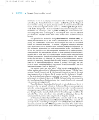 02-068 C01 pp4 6/14/02 5:45 PM Page 4 
4 CHAPTER 1  Computer Networks and the Internet 
information on one of its outgoing communication links. In the jargon of computer 
networking, the chunk of information is called a packet. The path that the packet 
takes from the sending end system, through a series of communication links and 
routers, to the receiving end system is known as a route or path through the net-work. 
Rather than provide a dedicated path between communicating end systems, 
the Internet uses a technique known as packet switching that allows multiple com-municating 
end systems to share a path, or parts of a path, at the same time. The first 
packet-switched networks, created in the 1970s, are the earliest ancestors of today’s 
Internet. 
End systems access the Internet through Internet Service Providers (ISPs), in-cluding 
residential ISPs such as AOL or MSN, university ISPs such as Stanford Uni-versity, 
and corporate ISPs such as Ford Motor Company. Each ISP is a network of 
routers and communication links. The different ISPs provide a variety of different 
types of network access to the end systems, including 56 Kbps dial-up modem ac-cess, 
residential broadband access such as cable modem or DSL, high-speed LAN 
access, and wireless access. ISPs also provide Internet access to content providers, 
connecting Web sites directly to the Internet. To allow communication among Inter-net 
users and to allow users to access worldwide Internet content, these lower-tier 
ISPs are interconnected through national and international upper-tier ISPs, such as 
the UUNet and Sprint. An upper-tier ISP consists of high-speed routers intercon-nected 
with high-speed fiber-optic links. Each ISP network, whether upper-tier or 
lower-tier, is managed independently, runs the IP protocol (see below), and con-forms 
to certain naming and address conventions. We will examine ISPs and their 
interconnection more closely in Section 1.5. 
End systems, routers, and other “pieces” of the Internet, run protocols that con-trol 
the sending and receiving of information within the Internet. TCP (the Trans-mission 
Control Protocol) and IP (the Internet Protocol) are two of the most 
important protocols in the Internet. The IP protocol specifies the format of the pack-ets 
that are sent and received among routers and end systems. The Internet’s princi-pal 
protocols are collectively known as TCP/IP. We begin looking into protocols in 
this introductory chapter. But that’s just a start—much of this book is concerned 
with computer network protocols! 
The public Internet (that is, the global network of networks discussed above) is 
the network that one typically refers to as the Internet. There are also many private 
networks, such as many corporate and government networks, whose hosts cannot 
exchange messages with hosts outside of the private network (unless the messages 
pass through so-called firewalls, which restrict the flow of messages to and from the 
network). These private networks are often referred to as intranets, as they use the 
same types of hosts, routers, links, and protocols as the public Internet. 
At the technical and developmental level, the Internet is made possible through 
creation, testing, and implementation of Internet standards. These standards are 
developed by the Internet Engineering Task Force (IETF)[IETF 2002]. The IETF 
standards documents are called RFCs (request for comments). RFCs started out as 
general requests for comments (hence the name) to resolve architecture problems 
 