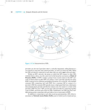 02-068 C01 pp4 6/14/02 5:45 PM Page 40 
40 CHAPTER 1  Computer Networks and the Internet 
Tier 1 
Tier 2 
Tier 3 
Figure 1.17  Interconnection of ISPs 
providers are also tier-2 providers (that is, vertically integrated), selling Internet ac-cess 
directly to end users and content providers, as well as to lower-tier ISPs. When 
two ISPs are directly connected to each other, they are said to peer with each other. 
Within an ISP’s network, the points at which the ISP connect to other ISPs 
(whether below, above, or at the same level in the hierarchy) are known as Points of 
Presence (POPs). A POP is simply a group of one or more routers in the ISP’s net-work 
at which routers in other ISPs can connect. A tier-1 provider typically has many 
POPs scattered across different geographical locations in its network, with multiple 
customer ISPs connecting into each POP. For a customer ISP to connect to a 
provider’s POP, the customer ISP typically leases a high-speed link from a third-party 
telecommunications provider and directly connects one of its routers to a router at the 
provider’s POP. Two tier-1 ISPs can also peer with each other by connecting together 
a pair of POPs, one from each of the two ISPs. Furthermore, two ISPs may have mul-tiple 
peering points connecting with each other at two or more pairs of POPs. 
In addition to connecting to each other at private peering points, ISPs often in-terconnect 
at Network Access Points (NAPs), each of which can be owned and op- 
 
