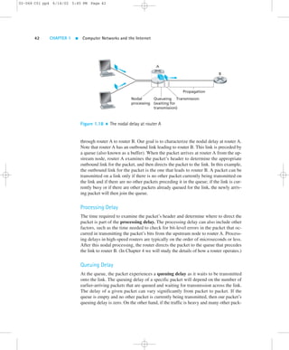 02-068 C01 pp4 6/14/02 5:45 PM Page 42 
42 CHAPTER 1  Computer Networks and the Internet 
A 
B 
Nodal 
processing 
Queueing 
(waiting for 
transmission) 
Propagation 
Transmission 
Figure 1.18  The nodal delay at router A 
through router A to router B. Our goal is to characterize the nodal delay at router A. 
Note that router A has an outbound link leading to router B. This link is preceded by 
a queue (also known as a buffer). When the packet arrives at router A from the up-stream 
node, router A examines the packet’s header to determine the appropriate 
outbound link for the packet, and then directs the packet to the link. In this example, 
the outbound link for the packet is the one that leads to router B. A packet can be 
transmitted on a link only if there is no other packet currently being transmitted on 
the link and if there are no other packets preceding it in the queue; if the link is cur-rently 
busy or if there are other packets already queued for the link, the newly arriv-ing 
packet will then join the queue. 
Processing Delay 
The time required to examine the packet’s header and determine where to direct the 
packet is part of the processing delay. The processing delay can also include other 
factors, such as the time needed to check for bit-level errors in the packet that oc-curred 
in transmitting the packet’s bits from the upstream node to router A. Process-ing 
delays in high-speed routers are typically on the order of microseconds or less. 
After this nodal processing, the router directs the packet to the queue that precedes 
the link to router B. (In Chapter 4 we will study the details of how a router operates.) 
Queuing Delay 
At the queue, the packet experiences a queuing delay as it waits to be transmitted 
onto the link. The queuing delay of a specific packet will depend on the number of 
earlier-arriving packets that are queued and waiting for transmission across the link. 
The delay of a given packet can vary significantly from packet to packet. If the 
queue is empty and no other packet is currently being transmitted, then our packet’s 
queuing delay is zero. On the other hand, if the traffic is heavy and many other pack- 
 