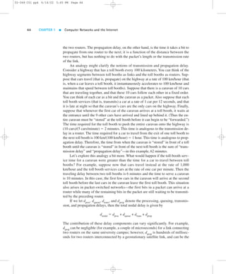 02-068 C01 pp4 6/14/02 5:45 PM Page 44 
44 CHAPTER 1  Computer Networks and the Internet 
the two routers. The propagation delay, on the other hand, is the time it takes a bit to 
propagate from one router to the next; it is a function of the distance between the 
two routers, but has nothing to do with the packet’s length or the transmission rate 
of the link. 
An analogy might clarify the notions of transmission and propagation delay. 
Consider a highway that has a toll booth every 100 kilometers. You can think of the 
highway segments between toll booths as links and the toll booths as routers. Sup-pose 
that cars travel (that is, propagate) on the highway at a rate of 100 km/hour (that 
is, when a car leaves a toll booth, it instantaneously accelerates to 100 km/hour and 
maintains that speed between toll booths). Suppose that there is a caravan of 10 cars 
that are traveling together, and that these 10 cars follow each other in a fixed order. 
You can think of each car as a bit and the caravan as a packet. Also suppose that each 
toll booth services (that is, transmits) a car at a rate of 1 car per 12 seconds, and that 
it is late at night so that the caravan’s cars are the only cars on the highway. Finally, 
suppose that whenever the first car of the caravan arrives at a toll booth, it waits at 
the entrance until the 9 other cars have arrived and lined up behind it. (Thus the en-tire 
caravan must be “stored” at the toll booth before it can begin to be “forwarded.”) 
The time required for the toll booth to push the entire caravan onto the highway is 
(10 cars)/(5 cars/minute) 5 2 minutes. This time is analogous to the transmission de-lay 
in a router. The time required for a car to travel from the exit of one toll booth to 
the next toll booth is 100 km/(100 km/hour) 5 1 hour. This time is analogous to prop-agation 
delay. Therefore, the time from when the caravan is “stored” in front of a toll 
booth until the caravan is “stored” in front of the next toll booth is the sum of “trans-mission 
delay” and “propagation delay”—in this example, 62 minutes. 
Let’s explore this analogy a bit more. What would happen if the toll-booth serv-ice 
time for a caravan were greater than the time for a car to travel between toll 
booths? For example, suppose now that cars travel instead at the rate of 1,000 
km/hour and the toll booth services cars at the rate of one car per minute. Then the 
traveling delay between two toll booths is 6 minutes and the time to serve a caravan 
is 10 minutes. In this case, the first few cars in the caravan will arrive at the second 
toll booth before the last cars in the caravan leave the first toll booth. This situation 
also arises in packet-switched networks—the first bits in a packet can arrive at a 
router while many of the remaining bits in the packet are still waiting to be transmit-ted 
by the preceding router. 
If we let dproc, dqueue, dtrans, and dprop denote the processing, queuing, transmis-sion, 
and propagation delays, then the total nodal delay is given by 
dnodal 5 dproc + dqueue + dtrans + dprop 
The contribution of these delay components can vary significantly. For example, 
dprop can be negligible (for example, a couple of microseconds) for a link connecting 
two routers on the same university campus; however, dprop is hundreds of millisec-onds 
for two routers interconnected by a geostationary satellite link, and can be the 
 
