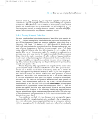 1.6  Delay and Loss in Packet-Switched Networks 45 
02-068 C01 pp4 6/14/02 5:45 PM Page 45 
dominant term in dnodal. Similarly, dtrans can range from negligible to significant. Its 
contribution is typically negligible for transmission rates of 10 Mbps and higher (for 
example, for LANs); however, it can be hundreds of milliseconds for large Internet 
packets sent over low-speed dial-up modem links. The processing delay, dproc, is 
often negligible; however, it strongly influences a router’s maximum throughput, 
which is the maximum rate at which a router can forward packets. 
1.6.2 Queuing Delay and Packet Loss 
The most complicated and interesting component of nodal delay is the queuing de-lay, 
dqueue. In fact, queuing delay is so important and interesting in computer net-working 
that thousands of papers and numerous books have been written about it 
[Bertsekas 1991; Daigle 1991; Kleinrock 1975, 1976; Ross 1995]! We give only a 
high-level, intuitive discussion of queuing delay here; the more curious reader may 
want to browse through some of the books (or even eventually write a Ph.D. thesis 
on the subject!). Unlike the other three delays (namely, dproc, dtrans, and dprop), the 
queuing delay can vary from packet to packet. For example, if ten packets arrive at 
an empty queue at the same time, the first packet transmitted will suffer no queuing 
delay, while the last packet transmitted will suffer a relatively large queuing delay 
(while it waits for the other nine packets to be transmitted). Therefore, when charac-terizing 
queuing delay, one typically uses statistical measures, such as average queu-ing 
delay, variance of queuing delay, and the probability that the queuing delay 
exceeds some specified value. 
When is the queuing delay large and when is it insignificant? The answer to this 
question depends largely on the rate at which traffic arrives at the queue, the trans-mission 
rate of the link, and the nature of the arriving traffic, that is, whether the 
traffic arrives periodically or whether it arrives in bursts. To gain some insight here, 
let a denote the average rate at which packets arrive at the queue (a is in units of 
packets/sec). Recall that R is the transmission rate; that is, it is the rate (in bits/sec) 
at which bits are pushed out of the queue. Also suppose, for simplicity, that all pack-ets 
consist of L bits. Then the average rate at which bits arrive at the queue is La 
bits/sec. Finally, assume that the queue is very big, so that it can hold essentially an 
infinite number of bits. The ratio La/R, called the traffic intensity, often plays an 
important role in estimating the extent of the queuing delay. If La/R . 1, then the 
average rate at which bits arrive at the queue exceeds the rate at which the bits can 
be transmitted from the queue. In this unfortunate situation, the queue will tend to 
increase without bound and the queuing delay will approach infinity! Therefore, one 
of the golden rules in traffic engineering is: Design your system so that the traffic 
intensity is no greater than 1. 
Now consider the case La/R # 1. Here, the nature of the arriving traffic impacts 
the queuing delay. For example, if packets arrive periodically—that is, one packet ar-rives 
every L/R seconds—then every packet will arrive at an empty queue and there 
will be no queuing delay. On the other hand, if packets arrive in bursts but periodically, 
 