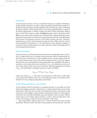 1.6  Delay and Loss in Packet-Switched Networks 47 
02-068 C01 pp4 6/14/02 5:45 PM Page 47 
Packet Loss 
In our discussions above, we have assumed that the queue is capable of holding an 
infinite number of packets. In reality a queue preceding a link has finite capacity, al-though 
the queuing capacity greatly depends on the switch design and cost. Because 
the queue capacity is finite, packet delays do not really approach infinity as the traf-fic 
intensity approaches 1. Instead, a packet can arrive to find a full queue. With no 
place to store such a packet, a router will drop that packet; that is, the packet will be 
lost. From an end-system viewpoint, this will look like a packet having been trans-mitted 
into the network core but never emerging from the network at the destination. 
The fraction of lost packets increases as the traffic intensity increases. Therefore, 
performance at a node is often measured not only in terms of delay, but also in terms 
of the probability of packet loss. As we shall discuss in the subsequent chapters, a 
lost packet may be retransmitted on an end-to-end basis, either by the application or 
by the transport layer protocol. 
End-to-End Delay 
Our discussion up to this point has been focused on the nodal delay, that is, the de-lay 
at a single router. Let us conclude our discussion by briefly considering the de-lay 
from source to destination. To get a handle on this concept, suppose there are 
N–1 routers between the source host and the destination host. Let us also suppose 
that the network is uncongested (so that queuing delays are negligible), the process-ing 
delay at each router and at the source host is dproc, the transmission rate out of 
each router and out of the source host is R bits/sec, and the propagation on each link 
is dprop. The nodal delays accumulate and give an end-to-end delay, 
dend-end 5 N (dproc + dtrans + dprop) 
where, once again, dtrans 5 L/R, where L is the packet size. We leave it to the reader 
to generalize this formula to the case of heterogeneous delays at the nodes and to 
the presence of an average queuing delay at each node. 
1.6.3 Delay and Routes in the Internet 
To get a hands-on feel for the delay in a computer network, we can make use of the 
Traceroute diagnostic program. Traceroute is a simple program that can run in any 
Internet host. When the user specifies a destination host name, the program in the 
source host sends multiple, special packets toward that destination. As these packets 
work their way toward the destination, they pass through a series of routers. When a 
router receives one of these special packets, it sends a short message back to the 
source. This message contains the name and address of the router. 
More specifically, suppose there are N–1 routers between the source and the 
destination. Then the source will send N special packets into the network, with each 
 