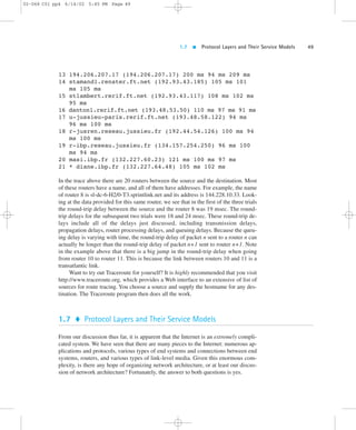 1.7  Protocol Layers and Their Service Models 49 
02-068 C01 pp4 6/14/02 5:45 PM Page 49 
13 194.206.207.17 (194.206.207.17) 200 ms 94 ms 209 ms 
14 stamand1.renater.ft.net (192.93.43.185) 105 ms 101 
ms 105 ms 
15 stlambert.rerif.ft.net (192.93.43.117) 108 ms 102 ms 
95 ms 
16 danton1.rerif.ft.net (193.48.53.50) 110 ms 97 ms 91 ms 
17 u-jussieu-paris.rerif.ft.net (193.48.58.122) 94 ms 
96 ms 100 ms 
18 r-jusren.reseau.jussieu.fr (192.44.54.126) 100 ms 94 
ms 100 ms 
19 r-ibp.reseau.jussieu.fr (134.157.254.250) 96 ms 100 
ms 94 ms 
20 masi.ibp.fr (132.227.60.23) 121 ms 100 ms 97 ms 
21 * diane.ibp.fr (132.227.64.48) 105 ms 102 ms 
In the trace above there are 20 routers between the source and the destination. Most 
of these routers have a name, and all of them have addresses. For example, the name 
of router 8 is sl-dc-6-H2/0-T3.sprintlink.net and its address is 144.228.10.33. Look-ing 
at the data provided for this same router, we see that in the first of the three trials 
the round-trip delay between the source and the router 8 was 19 msec. The round-trip 
delays for the subsequent two trials were 18 and 24 msec. These round-trip de-lays 
include all of the delays just discussed, including transmission delays, 
propagation delays, router processing delays, and queuing delays. Because the queu-ing 
delay is varying with time, the round-trip delay of packet n sent to a router n can 
actually be longer than the round-trip delay of packet n+1 sent to router n+1. Note 
in the example above that there is a big jump in the round-trip delay when going 
from router 10 to router 11. This is because the link between routers 10 and 11 is a 
transatlantic link. 
Want to try out Traceroute for yourself? It is highly recommended that you visit 
http://www.traceroute.org, which provides a Web interface to an extensive of list of 
sources for route tracing. You choose a source and supply the hostname for any des-tination. 
The Traceroute program then does all the work. 
1.7  Protocol Layers and Their Service Models 
From our discussion thus far, it is apparent that the Internet is an extremely compli-cated 
system. We have seen that there are many pieces to the Internet: numerous ap-plications 
and protocols, various types of end systems and connections between end 
systems, routers, and various types of link-level media. Given this enormous com-plexity, 
is there any hope of organizing network architecture, or at least our discus-sion 
of network architecture? Fortunately, the answer to both questions is yes. 
 