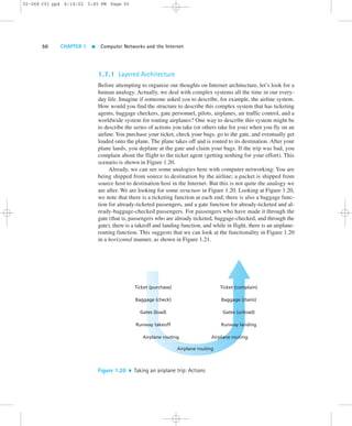 02-068 C01 pp4 6/14/02 5:45 PM Page 50 
50 CHAPTER 1  Computer Networks and the Internet 
1.7.1 Layered Architecture 
Before attempting to organize our thoughts on Internet architecture, let’s look for a 
human analogy. Actually, we deal with complex systems all the time in our every-day 
life. Imagine if someone asked you to describe, for example, the airline system. 
How would you find the structure to describe this complex system that has ticketing 
agents, baggage checkers, gate personnel, pilots, airplanes, air traffic control, and a 
worldwide system for routing airplanes? One way to describe this system might be 
to describe the series of actions you take (or others take for you) when you fly on an 
airline. You purchase your ticket, check your bags, go to the gate, and eventually get 
loaded onto the plane. The plane takes off and is routed to its destination. After your 
plane lands, you deplane at the gate and claim your bags. If the trip was bad, you 
complain about the flight to the ticket agent (getting nothing for your effort). This 
scenario is shown in Figure 1.20. 
Already, we can see some analogies here with computer networking: You are 
being shipped from source to destination by the airline; a packet is shipped from 
source host to destination host in the Internet. But this is not quite the analogy we 
are after. We are looking for some structure in Figure 1.20. Looking at Figure 1.20, 
we note that there is a ticketing function at each end; there is also a baggage func-tion 
for already-ticketed passengers, and a gate function for already-ticketed and al-ready- 
baggage-checked passengers. For passengers who have made it through the 
gate (that is, passengers who are already ticketed, baggage-checked, and through the 
gate), there is a takeoff and landing function, and while in flight, there is an airplane-routing 
function. This suggests that we can look at the functionality in Figure 1.20 
in a horizontal manner, as shown in Figure 1.21. 
Ticket (purchase) 
Baggage (check) 
Gates (load) 
Runway takeoff 
Airplane routing 
Ticket (complain) 
Baggage (claim) 
Gates (unload) 
Runway landing 
Airplane routing 
Airplane routing 
Figure 1.20  Taking an airplane trip: Actions 
 