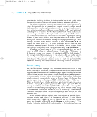 02-068 C01 pp4 6/14/02 5:45 PM Page 52 
52 CHAPTER 1  Computer Networks and the Internet 
being updated, the ability to change the implementation of a service without affect-ing 
other components of the system is another important advantage of layering. 
But enough with airlines. Let’s now turn our attention to network protocols. To 
reduce design complexity, network designers organize protocols—and the network 
hardware and software that implement the protocols—in layers.With a layered pro-tocol 
architecture, each protocol belongs to one of the layers. It’s important to real-ize 
that a protocol in layer n is distributed among the network entities (including end 
systems and packet switches) that implement that protocol, just as the functions in 
our layered airline architecture were distributed between the departing and arriving 
airports. In other words, there’s a piece of layer n in each of the network entities. 
These pieces communicate with each other by exchanging layer-n messages. These 
messages are called layer-n protocol data units, or more commonly n-PDUs. The 
contents and format of an n-PDU, as well as the manner in which the n-PDUs are 
exchanged among the network elements, are defined by a layer-n protocol. When 
taken together, the protocols of the various layers are called the protocol stack. 
When layer n of host A sends an n-PDU to layer n of host B, layer n of host A 
passes the n-PDU to layer n–1 and then lets layer n–1 deliver the n-PDU to layer n of 
B; thus layer n is said to rely on layer n–1 to deliver its n-PDU to the destination. A 
key concept is that of the service model of a layer. Layer n–1 is said to offer services 
to layer n. For example, layer n–1 might guarantee that the n-PDU will arrive without 
error at layer n in the destination within one second, or it might only guarantee that the 
n-PDU will eventually arrive at the destination without any assurances about error. 
Protocol Layering 
The concept of protocol layering is fairly abstract and is sometimes difficult to grasp 
at first. This concept will become clear as we study the Internet layers and their con-stituent 
protocols in greater detail. But let us now try to shed some insight on proto-col 
layering and protocol stacks with an example. Consider a network that organizes 
its communication protocols in four layers (which is different from the Internet, 
which organizes its protocols in five layers), as shown in Figure 1.22. Because there 
are four layers, there are four types of PDUs: 1-PDUs, 2-PDUs, 3-PDUs, and 4- 
PDUs. As shown in Figure 1.22, the application, operating at the highest layer, layer 
4, creates a message, M. Any message created at this highest layer is a 4-PDU. The 
message M itself may consist of many different fields (in much the same way that a 
structure or record in a programming language may contain different fields); it is up 
to the application to define and interpret the fields in the message. The fields might 
contain the name of the sender, a code indicating the type of the message, and some 
additional data. 
Within the source host, the contents of the entire message M are then “passed” 
down the protocol stack to layer 3. In the example in Figure 1.22, layer 3 in the 
source host divides a 4-PDU, M, into two parts, M1 and M2. The layer 3 in the 
source host then adds to M1 and M2 so-called headers to create two layer-3 PDUs. 
Headers contain the additional information needed by the sending and receiving 
 