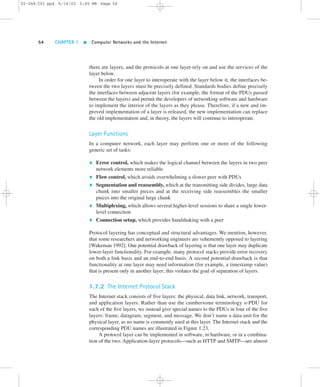 02-068 C01 pp4 6/14/02 5:45 PM Page 54 
54 CHAPTER 1  Computer Networks and the Internet 
there are layers, and the protocols at one layer rely on and use the services of the 
layer below. 
In order for one layer to interoperate with the layer below it, the interfaces be-tween 
the two layers must be precisely defined. Standards bodies define precisely 
the interfaces between adjacent layers (for example, the format of the PDUs passed 
between the layers) and permit the developers of networking software and hardware 
to implement the interior of the layers as they please. Therefore, if a new and im-proved 
implementation of a layer is released, the new implementation can replace 
the old implementation and, in theory, the layers will continue to interoperate. 
Layer Functions 
In a computer network, each layer may perform one or more of the following 
generic set of tasks: 
 Error control, which makes the logical channel between the layers in two peer 
network elements more reliable 
 Flow control, which avoids overwhelming a slower peer with PDUs 
 Segmentation and reassembly, which at the transmitting side divides, large data 
chunk into smaller pieces and at the receiving side reassembles the smaller 
pieces into the original large chunk 
 Multiplexing, which allows several higher-level sessions to share a single lower-level 
connection 
 Connection setup, which provides handshaking with a peer 
Protocol layering has conceptual and structural advantages. We mention, however, 
that some researchers and networking engineers are vehemently opposed to layering 
[Wakeman 1992]. One potential drawback of layering is that one layer may duplicate 
lower-layer functionality. For example, many protocol stacks provide error recovery 
on both a link basis and an end-to-end basis. A second potential drawback is that 
functionality at one layer may need information (for example, a timestamp value) 
that is present only in another layer; this violates the goal of separation of layers. 
1.7.2 The Internet Protocol Stack 
The Internet stack consists of five layers: the physical, data link, network, transport, 
and application layers. Rather than use the cumbersome terminology n-PDU for 
each of the five layers, we instead give special names to the PDUs in four of the five 
layers: frame, datagram, segment, and message. We don’t name a data unit for the 
physical layer, as no name is commonly used at this layer. The Internet stack and the 
corresponding PDU names are illustrated in Figure 1.23. 
A protocol layer can be implemented in software, in hardware, or in a combina-tion 
of the two. Application-layer protocols—such as HTTP and SMTP—are almost 
 