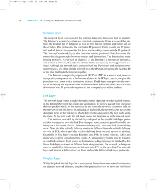 02-068 C01 pp4 6/14/02 5:45 PM Page 56 
56 CHAPTER 1  Computer Networks and the Internet 
Network Layer 
The network layer is responsible for routing datagrams from one host to another. 
The Internet’s network layer has two principal components. It has a protocol that de-fines 
the fields in the IP datagram as well as how the end systems and routers act on 
these fields. This protocol is the celebrated IP protocol. There is only one IP proto-col, 
and all Internet components that have a network layer must run the IP protocol. 
The Internet’s network layer also contains routing protocols that determine the 
routes that datagrams take between sources and destinations. The Internet has many 
routing protocols. As we saw in Section 1.3, the Internet is a network of networks, 
and within a network, the network administrator can run any routing protocol de-sired. 
Although the network layer contains both the IP protocol and numerous rout-ing 
protocols, it is often simply referred to as the IP layer, reflecting the fact that IP 
is the glue that binds the Internet together. 
The Internet transport layer protocol (TCP or UDP) in a source host passes a 
transport-layer segment and a destination address to the IP layer, just as you give the 
postal service a letter with a destination address. The IP layer then provides the serv-ice 
of delivering the segment to the destination host. When the packet arrives at the 
destination host, IP passes the segment to the transport layer within the host. 
Link Layer 
The network layer routes a packet through a series of packet switches (called routers, 
in the Internet) between the source and destination. To move a packet from one node 
(host or packet switch) to the next node in the route, the network layer must rely on 
the services of the link layer. In particular, at each node, the network layer passes the 
datagram down to the link layer, which delivers the datagram to the next node along 
the route. At this next node, the link layer passes the datagram up to the network layer. 
The services provided by the link layer depend on the specific link-layer proto-col 
that is employed over the link. For example, some protocols provide reliable de-livery 
on a link basis, that is, from transmitting node, over one link, to receiving 
node. Note that this reliable delivery service is different from the reliable delivery 
service of TCP, which provides reliable delivery from one end system to another. 
Examples of link layers include Ethernet and PPP; in some contexts, ATM and 
frame relay can be considered link layers. As datagrams typically need to traverse 
several links to travel from source to destination, a datagram may be handled by dif-ferent 
link-layer protocols at different links along its route. For example, a datagram 
may be handled by Ethernet on one link and then PPP on the next link. The network 
layer will receive a different service from each of the different link-layer protocols. 
Physical Layer 
While the job of the link layer is to move entire frames from one network element to 
an adjacent network element, the job of the physical layer is to move the individual 
 