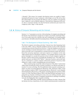 02-068 C01 pp4 6/14/02 5:45 PM Page 58 
58 CHAPTER 1  Computer Networks and the Internet 
1 through 3. This means, for example, that Internet routers are capable of imple-menting 
the IP protocol (a layer 3 protocol), while bridges are not. We will see later 
that while bridges do not recognize IP addresses, they are capable of recognizing 
layer 2 addresses, such as Ethernet addresses. Note that hosts implement all five lay-ers; 
this is consistent with the view that the Internet architecture puts much of its 
complexity at the “edges” of the network. 
1.8  History of Computer Networking and the Internet 
Sections 1.1–1.7 presented an overview of the technology of computer networking and 
the Internet. You should know enough now to impress your family and friends! How-ever, 
if you really want to be a big hit at the next cocktail party, you should sprinkle 
your discourse with tidbits about the fascinating history of the Internet [Segaller 1998]. 
1.8.1 The Development of Packet Switching: 1961–1972 
The field of computer networking and today’s Internet trace their beginnings back 
to the early 1960s, a time at which the telephone network was the world’s dominant 
communication network. Recall from Section 1.3 that the telephone network uses 
circuit switching to transmit information from a sender to receiver—an appropriate 
choice given that voice is transmitted at a constant rate between sender and receiver. 
Given the increasing importance (and great expense) of computers in the early 
1960s and the advent of timeshared computers, it was perhaps natural (at least with 
perfect hindsight!) to consider the question of how to hook computers together so 
that they could be shared among geographically distributed users. The traffic gener-ated 
by such users was likely to be “bursty”—intervals of activity, such as the send-ing 
of a command to a remote computer, followed by periods of inactivity while 
waiting for a reply or while contemplating the received response. 
Three research groups around the world, all unaware of the others’work [Leiner 
1998], began inventing the notion of packet switching as an efficient and robust al-ternative 
to circuit switching. The first published work on packet-switching tech-niques 
was that of Leonard Kleinrock [Kleinrock 1961; Kleinrock 1964], at that 
time a graduate student at MIT. Using queuing theory, Kleinrock’s work elegantly 
demonstrated the effectiveness of the packet-switching approach for bursty traffic 
sources. In 1964, Paul Baran [Baran 1964] at the Rand Institute had begun investi-gating 
the use of packet switching for secure voice over military networks, and at 
the National Physical Laboratory in England, Donald Davies and Roger Scantlebury 
were also developing their ideas on packet switching. 
The work at MIT, Rand, and NPL laid the foundations for today’s Internet. But 
the Internet also has a long history of a let’s-build-it-and-demonstrate-it attitude that 
 