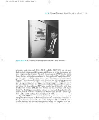 1.8  History of Computer Networking and the Internet 59 
02-068 C01 pp4 6/14/02 5:45 PM Page 59 
Figure 1.25  The first interface message processor (IMP), with L. Kleinrock 
also dates back to the early 1960s. J.C.R. Licklider [DEC 1990] and Lawrence 
Roberts, both colleagues of Kleinrock’s at MIT, went on to lead the computer sci-ence 
program at the Advanced Research Projects Agency (ARPA) in the United 
States. Roberts published an overall plan for the so-called ARPAnet [Roberts 1967], 
the first packet-switched computer network and a direct ancestor of today’s public 
Internet. The early packet switches were known as interface message processors 
(IMPs), and the contract to build these switches was awarded to the BBN company. 
On Labor Day in 1969, the first IMP was installed at UCLA under Kleinrock’s su-pervision, 
with three additional IMPs being installed shortly thereafter at the Stan-ford 
Research Institute (SRI), UC Santa Barbara, and the University of Utah (Figure 
1.25). The fledgling precursor to the Internet was four nodes large by the end of 
1969. Kleinrock recalls the very first use of the network to perform a remote login 
from UCLA to SRI, crashing the system [Kleinrock 1998]. 
By 1972, ARPAnet had grown to approximately 15 nodes, and was given its 
first public demonstration by Robert Kahn at the 1972 International Conference on 
Computer Communications. The first host-to-host protocol between ARPAnet end 
systems, known as the network-control protocol (NCP), was completed [RFC 001]. 
 