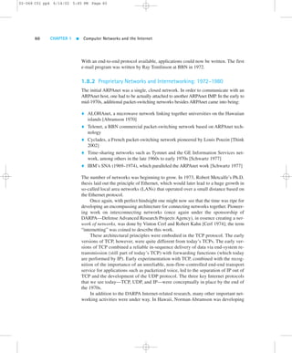 02-068 C01 pp4 6/14/02 5:45 PM Page 60 
60 CHAPTER 1  Computer Networks and the Internet 
With an end-to-end protocol available, applications could now be written. The first 
e-mail program was written by Ray Tomlinson at BBN in 1972. 
1.8.2 Proprietary Networks and Internetworking: 1972–1980 
The initial ARPAnet was a single, closed network. In order to communicate with an 
ARPAnet host, one had to be actually attached to another ARPAnet IMP. In the early to 
mid-1970s, additional packet-switching networks besides ARPAnet came into being: 
 ALOHAnet, a microwave network linking together universities on the Hawaiian 
islands [Abramson 1970] 
 Telenet, a BBN commercial packet-switching network based on ARPAnet tech-nology 
 Cyclades, a French packet-switching network pioneered by Louis Pouzin [Think 
2002] 
 Time-sharing networks such as Tymnet and the GE Information Services net-work, 
among others in the late 1960s to early 1970s [Schwartz 1977] 
 IBM’s SNA (1969–1974), which paralleled the ARPAnet work [Schwartz 1977] 
The number of networks was beginning to grow. In 1973, Robert Metcalfe’s Ph.D. 
thesis laid out the principle of Ethernet, which would later lead to a huge growth in 
so-called local area networks (LANs) that operated over a small distance based on 
the Ethernet protocol. 
Once again, with perfect hindsight one might now see that the time was ripe for 
developing an encompassing architecture for connecting networks together. Pioneer-ing 
work on interconnecting networks (once again under the sponsorship of 
DARPA—Defense Advanced Research Projects Agency), in essence creating a net-work 
of networks, was done by Vinton Cerf and Robert Kahn [Cerf 1974]; the term 
“internetting” was coined to describe this work. 
These architectural principles were embodied in the TCP protocol. The early 
versions of TCP, however, were quite different from today’s TCPs. The early ver-sions 
of TCP combined a reliable in-sequence delivery of data via end-system re-transmission 
(still part of today’s TCP) with forwarding functions (which today 
are performed by IP). Early experimentation with TCP, combined with the recog-nition 
of the importance of an unreliable, non-flow-controlled end-end transport 
service for applications such as packetized voice, led to the separation of IP out of 
TCP and the development of the UDP protocol. The three key Internet protocols 
that we see today—TCP, UDP, and IP—were conceptually in place by the end of 
the 1970s. 
In addition to the DARPA Internet-related research, many other important net-working 
activities were under way. In Hawaii, Norman Abramson was developing 
 