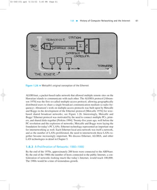 1.8  History of Computer Networking and the Internet 61 
02-068 C01 pp4 6/14/02 5:45 PM Page 61 
Figure 1.26  Metcalfe’s original conception of the Ethernet 
ALOHAnet, a packet-based radio network that allowed multiple remote sites on the 
Hawaiian islands to communicate with each other. The ALOHA protocol [Abram-son 
1970] was the first so-called multiple-access protocol, allowing geographically 
distributed users to share a single broadcast communication medium (a radio fre-quency). 
Abramson’s work on multiple-access protocols was built upon by Metcalfe 
and Boggs in the development of the Ethernet protocol [Metcalfe 1976] for wire-based 
shared broadcast networks; see Figure 1.26. Interestingly, Metcalfe and 
Boggs’ Ethernet protocol was motivated by the need to connect multiple PCs, print-ers, 
and shared disks together [Perkins 1994]. Twenty-five years ago, well before the 
PC revolution and the explosion of networks, Metcalfe and Boggs were laying the 
foundation for today’s PC LANs. Ethernet technology represented an important step 
for internetworking as well. Each Ethernet local area network was itself a network, 
and as the number of LANs proliferated, the need to internetwork these LANs to-gether 
became increasingly important. We discuss Ethernet, ALOHA, and other 
LAN technologies in detail in Chapter 5. 
1.8.3 A Proliferation of Networks: 1980–1990 
By the end of the 1970s, approximately 200 hosts were connected to the ARPAnet. 
By the end of the 1980s the number of hosts connected to the public Internet, a con-federation 
of networks looking much like today’s Internet, would reach 100,000. 
The 1980s would be a time of tremendous growth. 
 