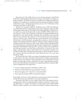 1.8  History of Computer Networking and the Internet 63 
02-068 C01 pp4 6/14/02 5:45 PM Page 63 
The main event of the 1990s, however, was to be the emergence of the World 
Wide Web, which brought the Internet into the homes and businesses of millions of 
people worldwide. The Web also served as a platform for enabling and deploying 
hundreds of new applications, including online stock trading and banking, streamed 
multimedia services, and information retrieval services. For a brief history of the 
early days of the Web, see [W3C 1995]. 
The Web was invented at CERN by Tim Berners-Lee in 1989–1991 [Berners- 
Lee 1989], based on ideas originating in earlier work on hypertext from the 1940s 
by Bush [Bush 1945] and since the 1960s by Ted Nelson [Ziff-Davis 1998]. Berners- 
Lee and his associates developed initial versions of HTML, HTTP, a Web server, 
and a browser—the four key components of the Web. The original CERN browsers 
provided only a line-mode interface. Around the end of 1992 there were about 200 
Web servers in operation, this collection of servers being the tip of the iceberg for 
what was about to come. At about this time several researchers were developing 
Web browsers with GUI interfaces, including Marc Andreesen, who led the devel-opment 
of the popular GUI browser Mosaic. Andreesen and his colleagues released 
an alpha version of their browser in 1993, and in 1994 he and Jim Clark formed Mo-saic 
Communications, which later became Netscape Communications Corporation 
[Cusumano 1998; Quittner 1998]. By 1995, university students were using Mosaic 
and Netscape browsers to surf the Web on a daily basis. At about this time com-panies— 
big and small—began to operate Web servers and transact commerce over 
the Web. In 1996, Microsoft started to make browsers, which started the “browser 
war” between Netscape and Microsoft, which Microsoft won a few years later 
[Cusumano 1998]. 
The second half of the 1990s was a period of tremendous growth and innovation 
for the Internet, with major corporations and thousands of startups creating Internet 
products and services. Internet e-mail continued to evolve with feature-rich mail 
readers providing address books, attachments, hot links, and multimedia transport. 
By the end of the millennium the Internet was supporting hundreds of popular appli-cations, 
including four killer applications: 
 E-mail, including attachments and Web-accessible e-mail 
 The Web, including Web browsing and Internet commerce 
 Instant messaging, with “contact lists,” pioneered by ICQ 
 Peer-to-peer file sharing of MP3s, pioneered by Napster 
Interestingly, the first two killer applications came from the research community, 
whereas the last two were created by a few young entrepreneurs. 
The period 1995–2001 was also a roller-coaster ride for the Internet in the fi-nancial 
markets. Before becoming profitable companies, hundreds of Internet start-ups 
IPOed (that is, started to be traded in a stock market with an Initial Public 
Offering). Many companies were valued in the billions of dollars without having 
 