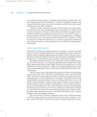 02-068 C01 pp4 6/14/02 5:45 PM Page 64 
64 CHAPTER 1  Computer Networks and the Internet 
any significant revenue streams. The Internet stocks collapsed in 2000–2001, with 
many startups shutting down. Nevertheless, a number of companies emerged as big 
winners in the Internet space (even if their stock prices suffered in the crash), includ-ing 
Microsoft, Cisco, AOL, and Yahoo. 
During the 1990s, networking research and development also made signifi-cant 
advances in the areas of high-speed routers and routing (see Chapter 4) and 
local area networks (see Chapter 5). The technical community struggled with the 
problems of defining and implementing an Internet service model for traffic re-quiring 
real-time constraints, such as continuous media applications (see Chapter 
6). The need to secure and manage Internet infrastructure (see Chapters 7 and 8) 
also became of paramount importance as e-commerce applications proliferated 
and the Internet became a central component of the world’s telecommunications 
infrastructure. 
1.8.5 Recent Developments 
Innovation in computer networking continues at a rapid pace. Advances are being 
made on all fronts, including deployment of new applications, security, content dis-tribution, 
Internet telephony, higher transmission speeds in LANs, and faster routers. 
But there are three developments that merit special attention: broadband residential 
Internet access, wireless Internet access, and peer-to-peer (P2P) networking. 
Broadband residential Internet access, using cable modem and DSL technol-ogy 
(discussed in Section 1.4), is enjoying rapid deployment throughout the world. 
Many analysts predict that by 2005 roughly 50 percent of residential access will be 
broadband. This sets the stage for a wealth of new multimedia applications, includ-ing 
streaming high-quality video-on-demand and high-quality interactive video 
conferencing. 
Wireless Internet access has already been deployed in Japan with tremendous 
success with i-mode, NTT’s DoCoMo’s mobile Internet access system [DoCoMo 
2002]. The typical i-mode handset resembles an ordinary mobile phone but with a 
somewhat larger screen for displaying text and images. The handsets provide both 
mobile telephone and mobile Internet access. As of August 2001, there were over 20 
million i-mode subscribers in Japan, and the number continues to grow rapidly. In 
Europe and North America, numerous deployments of wireless Internet technolo-gies 
are currently taking place. The i-mode technology leverages the mobile phone 
infrastructure to provide low-speed wide-area mobile access to the Internet. The first 
few years of the new decade also witnessed the rapid deployment of wireless LANs, 
providing higher-speed wireless access to the Internet from hotels, cafes, corporate 
buildings, university buildings, and homes. 
The last innovation of which we take special note is that of P2P networking. 
A P2P networking application exploits the resources in users’ computers—stor-age, 
content, CPU cycles, and human presence—and has significant autonomy 
 