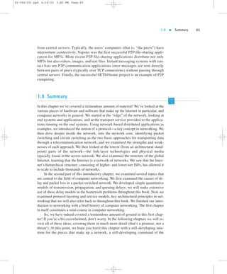 1.9  Summary 65 
02-068 C01 pp4 6/14/02 5:45 PM Page 65 
from central servers. Typically, the users’ computers (that is, “the peers”) have 
intermittent connectivity. Napster was the first successful P2P file-sharing appli-cation 
for MP3s. More recent P2P file-sharing applications distribute not only 
MP3s but also videos, images, and text files. Instant messaging systems with con-tact 
lists are P2P communication applications since messages are sent directly 
between pairs of peers (typically over TCP connections) without passing through 
central servers. Finally, the successful SETI@home project is an example of P2P 
computing. 
1.9 Summary 
In this chapter we’ve covered a tremendous amount of material! We’ve looked at the 
various pieces of hardware and software that make up the Internet in particular, and 
computer networks in general. We started at the “edge” of the network, looking at 
end systems and applications, and at the transport service provided to the applica-tions 
running on the end systems. Using network-based distributed applications as 
examples, we introduced the notion of a protocol—a key concept in networking. We 
then dove deeper inside the network, into the network core, identifying packet 
switching and circuit switching as the two basic approaches for transporting data 
through a telecommunication network, and we examined the strengths and weak-nesses 
of each approach. We then looked at the lowest (from an architectural stand-point) 
parts of the network—the link-layer technologies and physical media 
typically found in the access network. We also examined the structure of the global 
Internet, learning that the Internet is a network of networks. We saw that the Inter-net’s 
hierarchical structure, consisting of higher- and lower-tier ISPs, has allowed it 
to scale to include thousands of networks. 
In the second part of this introductory chapter, we examined several topics that 
are central to the field of computer networking. We first examined the causes of de-lay 
and packet loss in a packet-switched network. We developed simple quantitative 
models of transmission, propagation, and queuing delays; we will make extensive 
use of these delay models in the homework problems throughout this book. Next we 
examined protocol layering and service models, key architectural principles in net-working 
that we will also refer back to throughout this book. We finished our intro-duction 
to networking with a brief history of computer networking. The first chapter 
in itself constitutes a mini-course in computer networking. 
So, we have indeed covered a tremendous amount of ground in this first chap-ter! 
If you’re a bit overwhelmed, don’t worry. In the following chapters we will re-visit 
all of these ideas, covering them in much more detail (that’s a promise, not a 
threat!). At this point, we hope you leave this chapter with a still-developing intu-ition 
for the pieces that make up a network, a still-developing command of the 
 