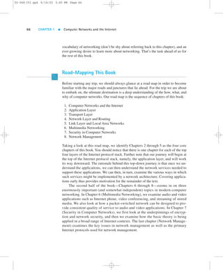 02-068 C01 pp4 6/14/02 5:45 PM Page 66 
66 CHAPTER 1  Computer Networks and the Internet 
vocabulary of networking (don’t be shy about referring back to this chapter), and an 
ever-growing desire to learn more about networking. That’s the task ahead of us for 
the rest of this book. 
Road-Mapping This Book 
Before starting any trip, we should always glance at a road map in order to become 
familiar with the major roads and junctures that lie ahead. For the trip we are about 
to embark on, the ultimate destination is a deep understanding of the how, what, and 
why of computer networks. Our road map is the sequence of chapters of this book: 
1. Computer Networks and the Internet 
2. Application Layer 
3. Transport Layer 
4. Network Layer and Routing 
5. Link Layer and Local Area Networks 
6. Multimedia Networking 
7. Security in Computer Networks 
8. Network Management 
Taking a look at this road map, we identify Chapters 2 through 5 as the four core 
chapters of this book. You should notice that there is one chapter for each of the top 
four layers of the Internet protocol stack. Further note that our journey will begin at 
the top of the Internet protocol stack, namely, the application layer, and will work 
its way downward. The rationale behind this top-down journey is that once we un-derstand 
the applications, we can then understand the network services needed to 
support these applications. We can then, in turn, examine the various ways in which 
such services might be implemented by a network architecture. Covering applica-tions 
early thus provides motivation for the remainder of the text. 
The second half of the book—Chapters 6 through 8—zooms in on three 
enormously important (and somewhat independent) topics in modern computer 
networking. In Chapter 6 (Multimedia Networking), we examine audio and video 
applications such as Internet phone, video conferencing, and streaming of stored 
media. We also look at how a packet-switched network can be designed to pro-vide 
consistent quality of service to audio and video applications. In Chapter 7 
(Security in Computer Networks), we first look at the underpinnings of encryp-tion 
and network security, and then we examine how the basic theory is being 
applied in a broad range of Internet contexts. The last chapter (Network Manage-ment) 
examines the key issues in network management as well as the primary 
Internet protocols used for network management. 
 