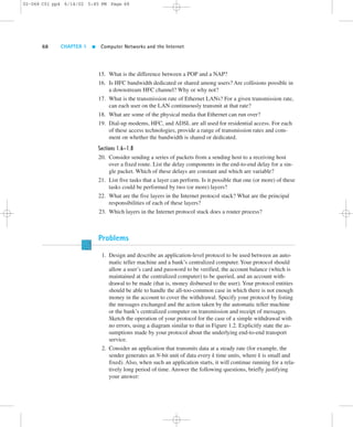 02-068 C01 pp4 6/14/02 5:45 PM Page 68 
68 CHAPTER 1  Computer Networks and the Internet 
15. What is the difference between a POP and a NAP? 
16. Is HFC bandwidth dedicated or shared among users? Are collisions possible in 
a downstream HFC channel? Why or why not? 
17. What is the transmission rate of Ethernet LANs? For a given transmission rate, 
can each user on the LAN continuously transmit at that rate? 
18. What are some of the physical media that Ethernet can run over? 
19. Dial-up modems, HFC, and ADSL are all used for residential access. For each 
of these access technologies, provide a range of transmission rates and com-ment 
on whether the bandwidth is shared or dedicated. 
Sections 1.6–1.8 
20. Consider sending a series of packets from a sending host to a receiving host 
over a fixed route. List the delay components in the end-to-end delay for a sin-gle 
packet. Which of these delays are constant and which are variable? 
21. List five tasks that a layer can perform. Is it possible that one (or more) of these 
tasks could be performed by two (or more) layers? 
22. What are the five layers in the Internet protocol stack? What are the principal 
responsibilities of each of these layers? 
23. Which layers in the Internet protocol stack does a router process? 
Problems 
1. Design and describe an application-level protocol to be used between an auto-matic 
teller machine and a bank’s centralized computer. Your protocol should 
allow a user’s card and password to be verified, the account balance (which is 
maintained at the centralized computer) to be queried, and an account with-drawal 
to be made (that is, money disbursed to the user). Your protocol entities 
should be able to handle the all-too-common case in which there is not enough 
money in the account to cover the withdrawal. Specify your protocol by listing 
the messages exchanged and the action taken by the automatic teller machine 
or the bank’s centralized computer on transmission and receipt of messages. 
Sketch the operation of your protocol for the case of a simple withdrawal with 
no errors, using a diagram similar to that in Figure 1.2. Explicitly state the as-sumptions 
made by your protocol about the underlying end-to-end transport 
service. 
2. Consider an application that transmits data at a steady rate (for example, the 
sender generates an N-bit unit of data every k time units, where k is small and 
fixed). Also, when such an application starts, it will continue running for a rela-tively 
long period of time. Answer the following questions, briefly justifying 
your answer: 
 