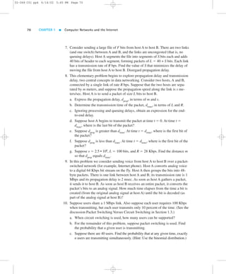 02-068 C01 pp4 6/14/02 5:45 PM Page 70 
70 CHAPTER 1  Computer Networks and the Internet 
7. Consider sending a large file of F bits from host A to host B. There are two links 
(and one switch) between A and B, and the links are uncongested (that is, no 
queuing delays). Host A segments the file into segments of S bits each and adds 
40 bits of header to each segment, forming packets of L 5 40 + S bits. Each link 
has a transmission rate of R bps. Find the value of S that minimizes the delay of 
moving the file from host A to host B. Disregard propagation delay. 
8. This elementary problem begins to explore propagation delay and transmission 
delay, two central concepts in data networking. Consider two hosts, A and B, 
connected by a single link of rate R bps. Suppose that the two hosts are sepa-rated 
by m meters, and suppose the propagation speed along the link is s me-ters/ 
sec. Host A is to send a packet of size L bits to host B. 
a. Express the propagation delay, dprop, in terms of m and s. 
b. Determine the transmission time of the packet, dtrans, in terms of L and R. 
c. Ignoring processing and queuing delays, obtain an expression for the end-to- 
end delay. 
d. Suppose host A begins to transmit the packet at time t 5 0. At time t 5 
dtrans, where is the last bit of the packet? 
e. Suppose dprop is greater than dtrans. At time t 5 dtrans, where is the first bit of 
the packet? 
f. Suppose dprop is less than dtrans. At time t 5 dtrans, where is the first bit of the 
packet? 
g. Suppose s 5 2.5 • 108, L 5 100 bits, and R 5 28 Kbps. Find the distance m 
so that dprop equals dtrans. 
9. In this problem we consider sending voice from host A to host B over a packet-switched 
network (for example, Internet phone). Host A converts analog voice 
to a digital 64 Kbps bit stream on the fly. Host A then groups the bits into 48- 
byte packets. There is one link between host A and B; its transmission rate is 1 
Mbps and its propagation delay is 2 msec. As soon as host A gathers a packet, 
it sends it to host B. As soon as host B receives an entire packet, it converts the 
packet’s bits to an analog signal. How much time elapses from the time a bit is 
created (from the original analog signal at host A) until the bit is decoded (as 
part of the analog signal at host B)? 
10. Suppose users share a 1 Mbps link. Also suppose each user requires 100 Kbps 
when transmitting, but each user transmits only 10 percent of the time. (See the 
discussion Packet Switching Versus Circuit Switching in Section 1.3.) 
a. When circuit switching is used, how many users can be supported? 
b. For the remainder of this problem, suppose packet switching is used. Find 
the probability that a given user is transmitting. 
c. Suppose there are 40 users. Find the probability that at any given time, exactly 
n users are transmitting simultaneously. (Hint: Use the binomial distribution.) 
 