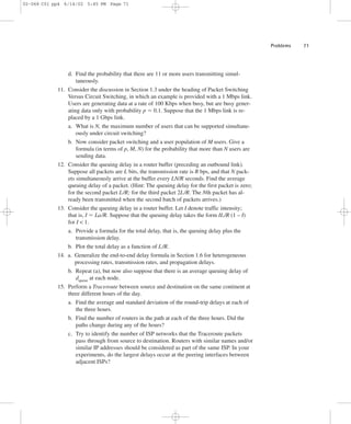 Problems 71 
02-068 C01 pp4 6/14/02 5:45 PM Page 71 
d. Find the probability that there are 11 or more users transmitting simul-taneously. 
11. Consider the discussion in Section 1.3 under the heading of Packet Switching 
Versus Circuit Switching, in which an example is provided with a 1 Mbps link. 
Users are generating data at a rate of 100 Kbps when busy, but are busy gener-ating 
data only with probability p 5 0.1. Suppose that the 1 Mbps link is re-placed 
by a 1 Gbps link. 
a. What is N, the maximum number of users that can be supported simultane-ously 
under circuit switching? 
b. Now consider packet switching and a user population of M users. Give a 
formula (in terms of p, M, N) for the probability that more than N users are 
sending data. 
12. Consider the queuing delay in a router buffer (preceding an outbound link). 
Suppose all packets are L bits, the transmission rate is R bps, and that N pack-ets 
simultaneously arrive at the buffer every LN/R seconds. Find the average 
queuing delay of a packet. (Hint: The queuing delay for the first packet is zero; 
for the second packet L/R; for the third packet 2L/R. The Nth packet has al-ready 
been transmitted when the second batch of packets arrives.) 
13. Consider the queuing delay in a router buffer. Let I denote traffic intensity; 
that is, I 5 La/R. Suppose that the queuing delay takes the form IL/R (1 – I) 
for I  1. 
a. Provide a formula for the total delay, that is, the queuing delay plus the 
transmission delay. 
b. Plot the total delay as a function of L/R. 
14. a. Generalize the end-to-end delay formula in Section 1.6 for heterogeneous 
processing rates, transmission rates, and propagation delays. 
b. Repeat (a), but now also suppose that there is an average queuing delay of 
dqueue at each node. 
15. Perform a Traceroute between source and destination on the same continent at 
three different hours of the day. 
a. Find the average and standard deviation of the round-trip delays at each of 
the three hours. 
b. Find the number of routers in the path at each of the three hours. Did the 
paths change during any of the hours? 
c. Try to identify the number of ISP networks that the Traceroute packets 
pass through from source to destination. Routers with similar names and/or 
similar IP addresses should be considered as part of the same ISP. In your 
experiments, do the largest delays occur at the peering interfaces between 
adjacent ISPs? 
 