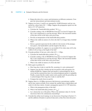 02-068 C01 pp4 6/14/02 5:45 PM Page 72 
72 CHAPTER 1  Computer Networks and the Internet 
d. Repeat the above for a source and destination on different continents. Com-pare 
the intracontinent and intercontinent results. 
16. Suppose two hosts, A and B, are separated by 10,000 kilometers and are con-nected 
by a direct link of R 5 1 Mbps. Suppose the propagation speed over the 
link is 2.5 • 108 meters/sec. 
a. Calculate the “bandwidth-delay product,” R • tprop . 
b. Consider sending a file of 400,000 bits from host A to host B. Suppose the 
file is sent continuously as one big message. What is the maximum number 
of bits that will be in the link at any given time. 
c. Provide an interpretation of the bandwidth-delay product. 
d. What is the width (in meters) of a bit in the link? Is it longer than a football 
field? 
e. Derive a general expression for the width of a bit in terms of the propaga-tion 
speed s, the bandwidth R, and the length of the link m. 
17. Referring to problem 16, suppose we can modify R. For what value of R is the 
width of a bit as long as the length of the link? 
18. Consider problem 16 but now with a link of R 5 1 Gbps. 
a. Calculate the bandwidth-delay product, R • tprop. 
b. Consider sending a file of 400,000 bits from host A to host B. Suppose the 
file is sent continuously as one big message. What is the maximum number 
of bits that will be in the link at any given time? 
c. What is the width (in meters) of a bit in the link? 
19. Refer again to problem 16. 
a. How long does it take to send the file, assuming it is sent continuously? 
b. Suppose now the file is broken up into ten packets with each packet con-taining 
40,000 bits. Suppose that each packet is acknowledged by the re-ceiver 
and the transmission time of an acknowledgment packet is negligible. 
Finally, assume that the sender cannot send a packet until the preceding one 
is acknowledged. How long does it take to send the file? 
c. Compare the results from (a) and (b). 
20. Suppose there is a 10 Mbps microwave link between a geostationary satellite 
and its base station on Earth. Every minute the satellite takes a digital photo and 
sends it to the base station. Assume a propagation speed of 2.4 • 108 meters/sec. 
a. What is the propagation delay of the link? 
b. What is the bandwidth-delay product, R • tprop? 
c. Let x denote the size of the photo. What is the minimum value of x for the 
microwave link to be continuously transmitting? 
21. Consider the airline travel analogy in our discussion of layering in Section 1.7, 
and the addition of headers to protocol data units as they flow down the proto- 
 