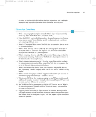Discussion Questions 73 
02-068 C01 pp4 6/14/02 5:45 PM Page 73 
col stack. Is there an equivalent notion of header information that is added to 
passengers and baggage as they move down the airline protocol stack? 
Discussion Questions 
1. Write a one-paragraph description for each of three major projects currently 
under way at the World Wide Web Consortium (W3C). 
2. Using the 802.11b wireless LAN technology, design a home network for your 
home or your parents’ home. List the specific product models in your home 
network along with their costs. 
3. What is PC-to-phone? Find some of the Web sites of companies that are in the 
PC-to-phone business. 
4. What is Short Message Service (SMS)? Is this service popular in any part of 
the world, and if so, where and how popular? Is it possible to send an SMS 
message from a Web site to a portable phone? 
5. What is streaming of stored audio? Describe some of the existing products for 
Internet audio streaming. Find some of the Web sites of companies that are in 
the Internet audio-streaming business. 
6. What is Internet video conferencing? Describe some of the existing products 
for Internet video conferencing. Find some of the Web sites of companies that 
are in the Internet video-conferencing business. 
7. What is peer-to-peer file sharing? Find five companies that provide peer-to-peer 
file sharing. For each company, what kind of files (that is, content) do they 
handle? 
8. What is instant messaging? Are there any products that allow you to access an 
instant messaging service through a hand-held device? 
9. Who invented ICQ, the first instant messaging service? When was it invented, 
and how old were the inventors? Similarly, who invented Napster? When was it 
invented, and how old were the inventors? 
10. Surf the Web to find a company that is offering HFC Internet access. What is 
the transmission rate of the cable modem? Is this rate always guaranteed for 
each user on the network? 
11. Suppose you are developing an application for the Internet. Would you have 
your application run over TCP or UDP? Elaborate. (We will explore this ques-tion 
in some detail in subsequent chapters. For now, appeal to your intuition to 
answer the question.) 
 