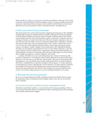 75 
02-068 C01 pp4 6/14/02 5:45 PM Page 75 
homes and offices as easily as we gain access to electricity and telephone connectivity. So my vision 
at that time was that the Internet would be ubiquitous, always on, always available, anyone with 
any device could connect from any location, and it would be invisible. However, I never antici-pated 
that my 94-year-old mother would be on the Internet today—and indeed she is! 
 What is your vision for the future of networking? 
The clearest part of my vision is that of nomadic computing and smart spaces. The availability 
of lightweight, inexpensive, high-performance, portable computing devices plus the ubiquity 
of the Internet has enabled us to become nomads. Nomadic computing refers to the technol-ogy 
that enables end users who travel from place to place to gain access to Internet services in 
a transparent fashion, no matter where they travel. However, nomadic computing is only one 
step. The next step will enable us to move out from the netherworld of cyberspace to the phys-ical 
world of smart spaces. Our environments (desks, walls, vehicles, watches, belts, and so 
on) will come alive with technology, through actuators, sensors, logic, processing, storage, 
cameras, microphones, speakers, displays, and communication. This embedded technology 
will allow our environment to provide the IP services we want. When I walk into a room, the 
room will know I entered. I will be able to communicate with my environment naturally, as in 
spoken English; my requests will generate replies that present Web pages to me from wall dis-plays, 
through my eyeglasses, as speech, holograms, and so forth. 
Looking a bit further out, I see a networking future that includes the following addi-tional 
key components. I see intelligent software agents deployed across the network whose 
function it is to mine data, act on that data, observe trends, and carry out tasks dynamically 
and adaptively. I see considerably more network traffic generated not so much by humans, 
but by these embedded devices and these intelligent software agents. I see large collections 
of self-organizing systems controlling this vast fast network. I see huge amounts of informa-tion 
flashing across this network instantaneously with this information undergoing enor-mous 
processing and filtering. The Internet will essentially be a pervasive global nervous 
system. I see all these things and more as we move headlong through the 21st century. 
 What people have inspired you professionally? 
By far, it was Claude Shannon from MIT, a brilliant researcher who had the ability to relate 
his mathematical ideas to the physical world in highly intuitive ways. He was on my Ph.D. 
thesis committee. 
 Do you have any advice for students entering the networking/Internet field? 
The Internet and all that it enables is a vast new frontier, full of amazing challenges. There is 
room for great innovation. Don’t be constrained by today’s technology. Reach out and imagine 
what could be and then make it happen. 

