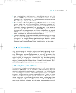 1.2  The Network Edge 9 
02-068 C01 pp4 6/14/02 5:45 PM Page 9 
 The World Wide Web Consortium (W3C), http://www.w3.org: The W3C was 
founded in 1994 to develop common protocols for the evolution of the World 
Wide Web. This is an outstanding site with fascinating information on emerging 
Web technologies, protocols, and standards. 
 The Association for Computing Machinery (ACM), http://www.acm.org, and the 
Institute of Electrical and Electronics Engineers (IEEE), http://www.ieee.org: 
These are the two main international professional societies that have technical 
conferences, magazines, and journals in the networking area. The ACM Special 
Interest Group in Data Communications (SIGCOMM), http://www.acm.org/ 
sigcomm, the IEEE Communications Society, http://www.comsoc.org, and the 
IEEE Computer Society, http://www.computer.org, are the groups within these 
bodies whose efforts are most closely related to networking. 
 Computer Networking: A Top-Down Approach Featuring the Internet (that is, the 
Web site for this textbook!), http://www.awl.com/kurose-ross:You’ll find a wealth 
of resources at the Web site, including hyperlinks to relevant Web pages, Java ap-plets 
illustrating networking concepts, homework problems with answers, pro-gramming 
projects, streaming audio lectures coupled to slides, and much more. 
1.2  The Network Edge 
In the previous sections we presented a high-level overview of the Internet and net-working 
protocols. We are now going to delve a bit more deeply into the compo-nents 
of a computer network (and the Internet, in particular). We begin in this 
section at the edge of a network and look at the components with which we are most 
familiar—namely, the computers that we use on a daily basis. In the next section we 
will move from the network edge to the network core and examine switching and 
routing in computer networks. Then in Section 1.4 we will discuss the actual physi-cal 
links that carry the signals sent between computers and switches. 
1.2.1 End Systems, Clients, and Servers 
In computer networking jargon, the computers connected to the Internet are often 
referred to as end systems. They are referred to as end systems because they sit at 
the edge of the Internet, as shown in Figure 1.3. The Internet’s end systems include 
many different types of computers. End users directly interface with some of these 
computers, including desktop computers (desktop PCs, Macs, and UNIX-based 
workstations) and mobile computers (portable computers and PDAs with wireless 
Internet connections). The Internet’s end systems also include computers with which 
users do not directly interface, such as Web servers and e-mail servers. Furthermore, 
an increasing number of alternative devices, such as thin clients and household 
 