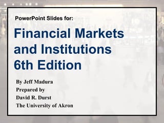PPoowweerrPPooiinntt SSlliiddeess ffoorr:: 
Financial Markets 
and Institutions 
6th Edition 
By Jeff Madura 
Prepared by 
David R. Durst 
The University of Akron 
 