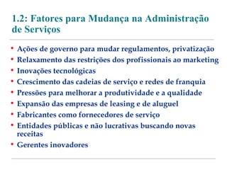 1.2: Fatores para Mudança na Administração 
de Serviços 
• Ações de governo para mudar regulamentos, privatização 
• Relaxamento das restrições dos profissionais ao marketing 
• Inovações tecnológicas 
• Crescimento das cadeias de serviço e redes de franquia 
• Pressões para melhorar a produtividade e a qualidade 
• Expansão das empresas de leasing e de aluguel 
• Fabricantes como fornecedores de serviço 
• Entidades públicas e não lucrativas buscando novas 
receitas 
• Gerentes inovadores 
 