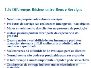 1.3: Diferenças Básicas entre Bens e Serviços 
• Nenhuma propriedade sobre os serviços 
• Produtos do serviço são realizações intangíveis--não objetos 
• Maior envolvimento dos clientes no processo de produção 
• Outras pessoas podem fazer parte da experiência do 
produto 
• Quanto maior a variabilidade nos insumos e produtos 
operacionais--mais difícil melhorar a produtividade e 
controlar a qualidade 
• Muitas vezes há dificuldade de avaliação para os clientes 
• Normalmente não pode ser produzido para ser estocado 
• O fator tempo é muito importante--rapidez pode ser a chave 
• Os sistemas de entrega incluem meios eletrônicos e 
materiais 
 