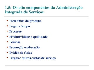 1.5: Os oito componentes da Administração 
Integrada de Serviços 
• Elementos do produto 
• Lugar e tempo 
• Processo 
• Produtividade e qualidade 
• Pessoas 
• Promoção e educação 
• Evidência física 
• Preços e outros custos de serviço 
 