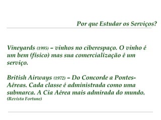 Por que Estudar os Serviços? 
Vineyards (1995) – vinhos no ciberespaço. O vinho é 
um bem (físico) mas sua comercialização é um 
serviço. 
British Airways (1972) – Do Concorde a Pontes- 
Aéreas. Cada classe é administrada como uma 
submarca. A Cia Aérea mais admirada do mundo. 
(Revista Fortune) 
 