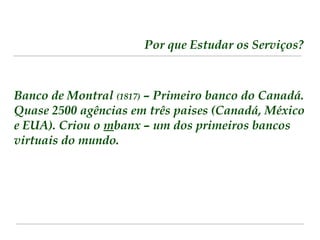 Por que Estudar os Serviços? 
Banco de Montral (1817) – Primeiro banco do Canadá. 
Quase 2500 agências em três paises (Canadá, México 
e EUA). Criou o mbanx – um dos primeiros bancos 
virtuais do mundo. 
 