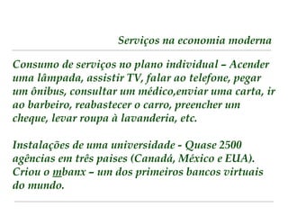 Serviços na economia moderna 
Consumo de serviços no plano individual – Acender 
uma lâmpada, assistir TV, falar ao telefone, pegar 
um ônibus, consultar um médico,enviar uma carta, ir 
ao barbeiro, reabastecer o carro, preencher um 
cheque, levar roupa à lavanderia, etc. 
Instalações de uma universidade - Quase 2500 
agências em três paises (Canadá, México e EUA). 
Criou o mbanx – um dos primeiros bancos virtuais 
do mundo. 
 