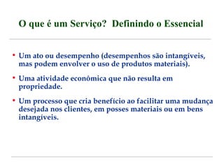 O que é um Serviço? Definindo o Essencial 
• Um ato ou desempenho (desempenhos são intangíveis, 
mas podem envolver o uso de produtos materiais). 
• Uma atividade econômica que não resulta em 
propriedade. 
• Um processo que cria benefício ao facilitar uma mudança 
desejada nos clientes, em posses materiais ou em bens 
intangíveis. 
 