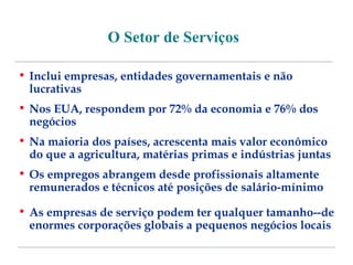 O Setor de Serviços 
• Inclui empresas, entidades governamentais e não 
lucrativas 
• Nos EUA, respondem por 72% da economia e 76% dos 
negócios 
• Na maioria dos países, acrescenta mais valor econômico 
do que a agricultura, matérias primas e indústrias juntas 
• Os empregos abrangem desde profissionais altamente 
remunerados e técnicos até posições de salário-mínimo 
• As empresas de serviço podem ter qualquer tamanho--de 
enormes corporações globais a pequenos negócios locais 
 