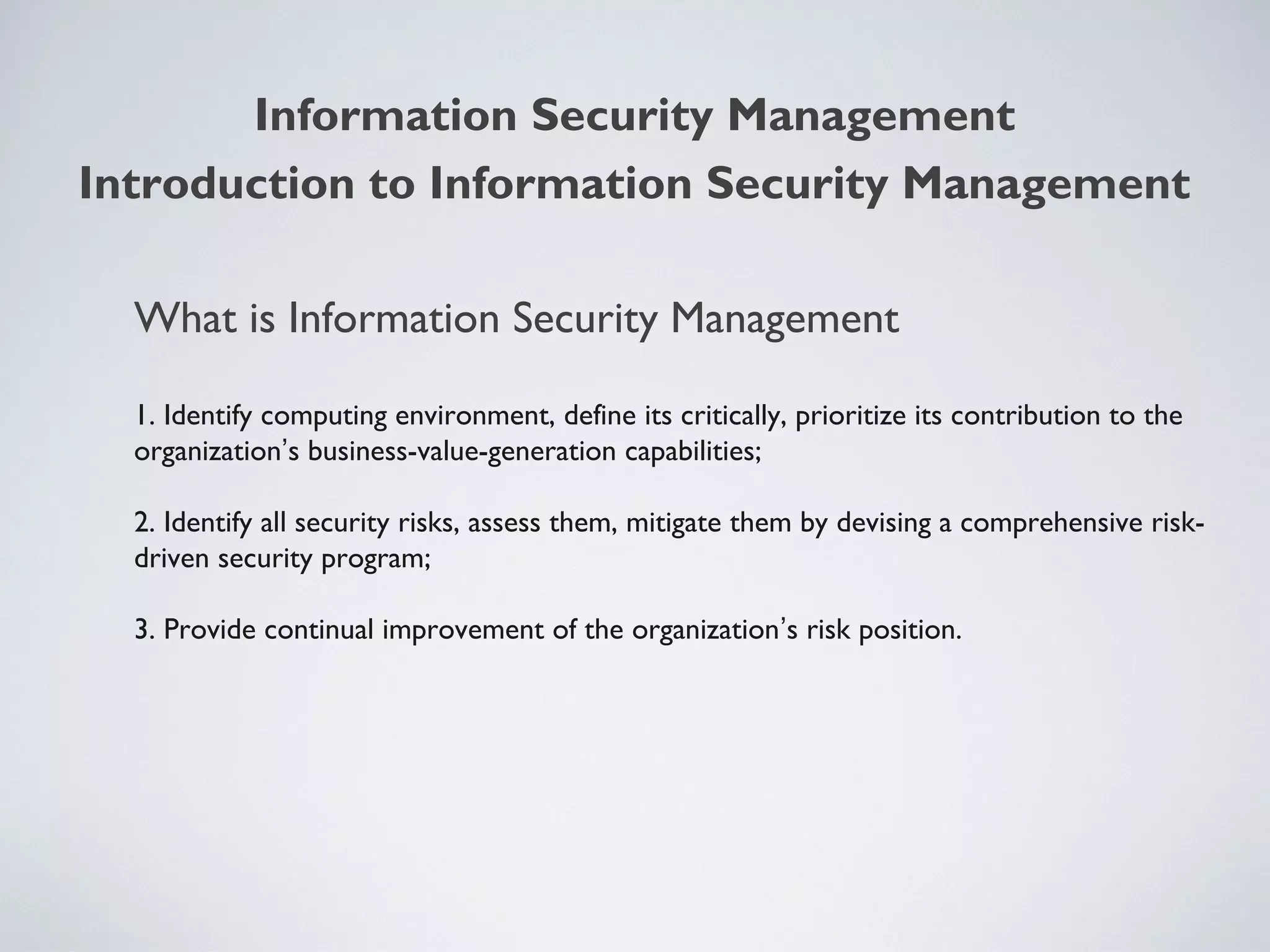 What is Information Security Management
1. Identify computing environment, define its critically, prioritize its contribution to the
organization’s business-value-generation capabilities;
2. Identify all security risks, assess them, mitigate them by devising a comprehensive risk-
driven security program;
3. Provide continual improvement of the organization’s risk position.
Information Security Management
Introduction to Information Security Management
 