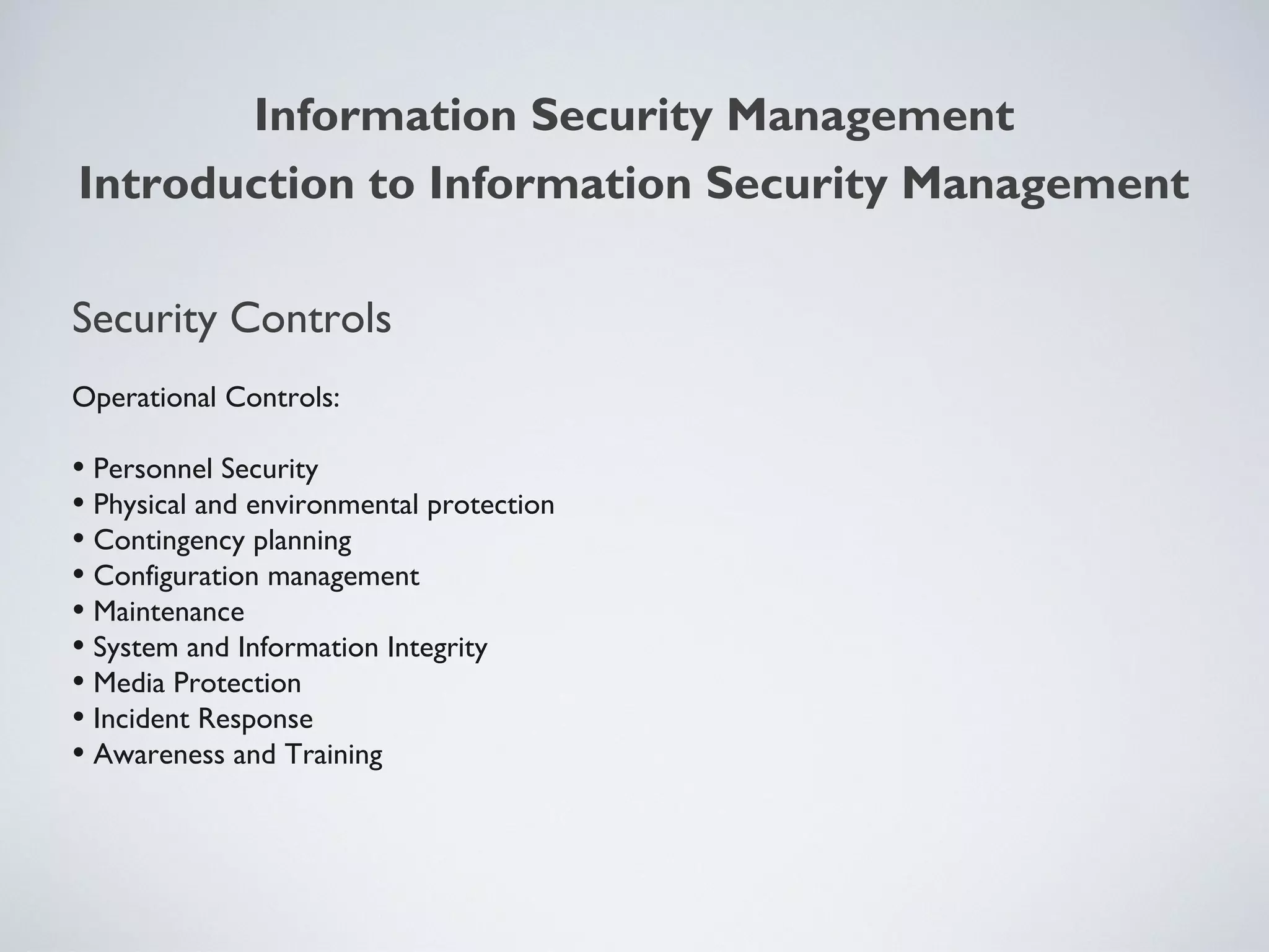 Security Controls
Operational Controls:
• Personnel Security
• Physical and environmental protection
• Contingency planning
• Configuration management
• Maintenance
• System and Information Integrity
• Media Protection
• Incident Response
• Awareness and Training
Information Security Management
Introduction to Information Security Management
 