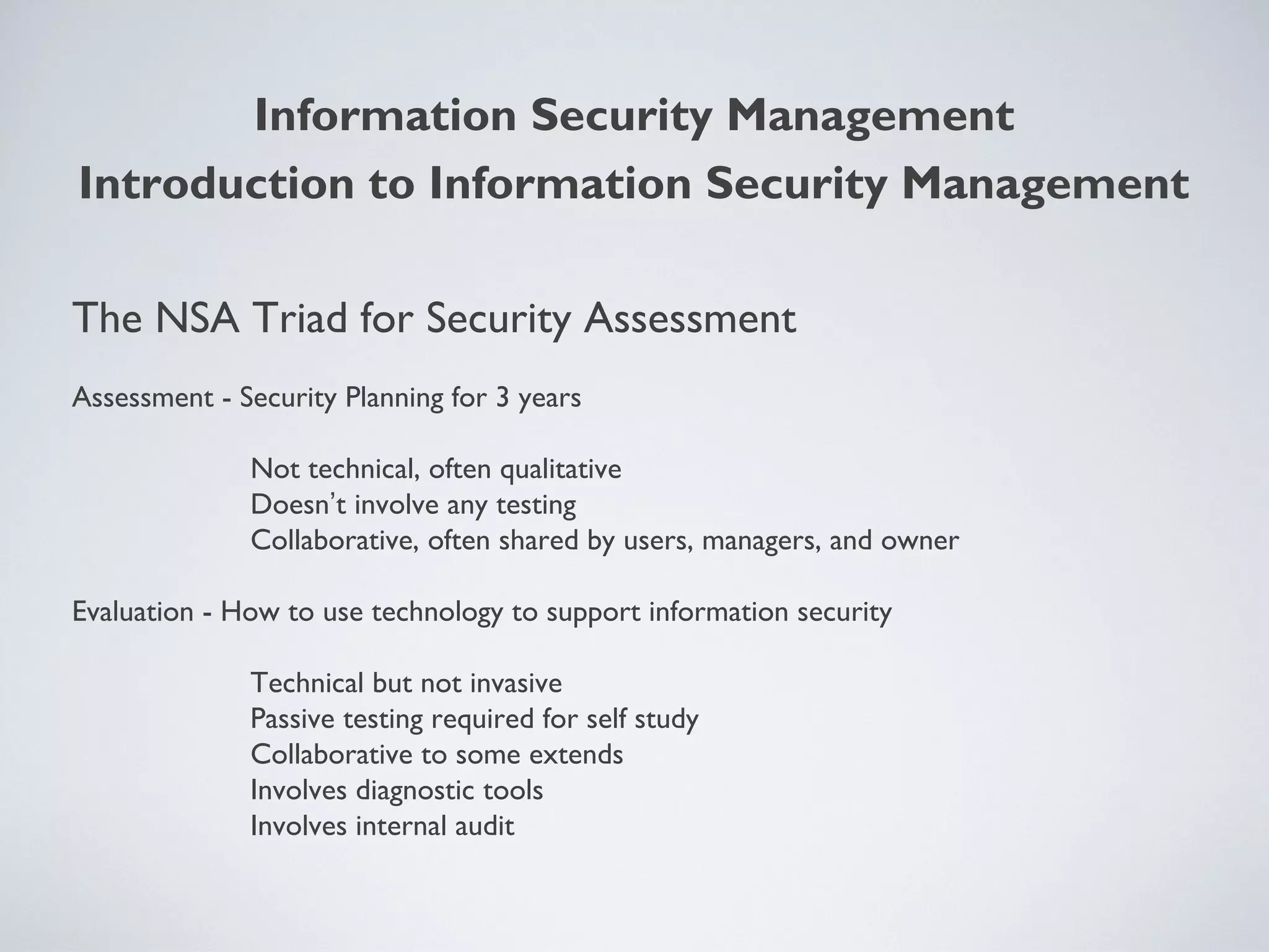 The NSA Triad for Security Assessment
Assessment - Security Planning for 3 years
Not technical, often qualitative
Doesn’t involve any testing
Collaborative, often shared by users, managers, and owner
Evaluation - How to use technology to support information security
Technical but not invasive
Passive testing required for self study
Collaborative to some extends
Involves diagnostic tools
Involves internal audit
Information Security Management
Introduction to Information Security Management
 