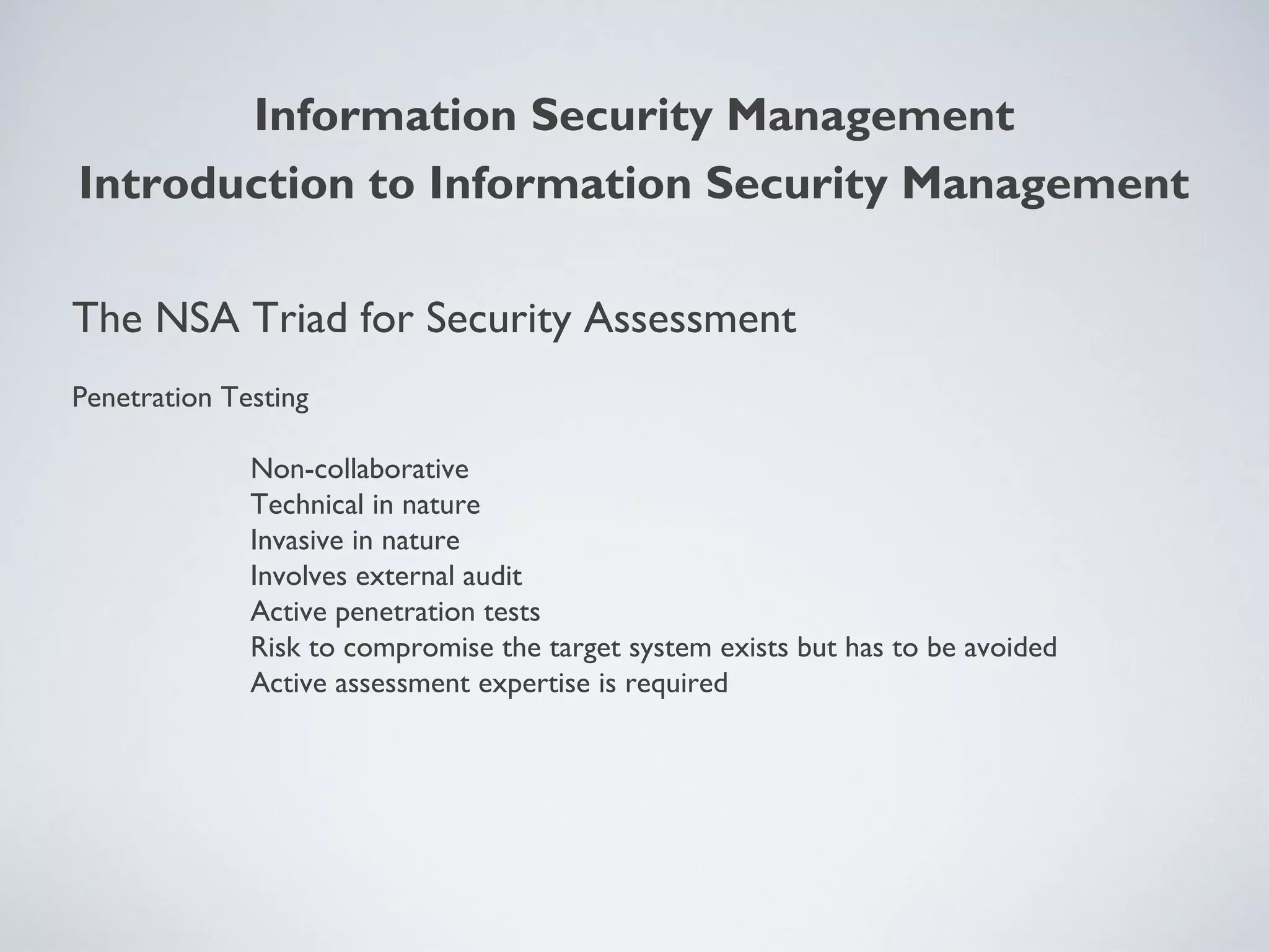 The NSA Triad for Security Assessment
Penetration Testing
Non-collaborative
Technical in nature
Invasive in nature
Involves external audit
Active penetration tests
Risk to compromise the target system exists but has to be avoided
Active assessment expertise is required
Information Security Management
Introduction to Information Security Management
 