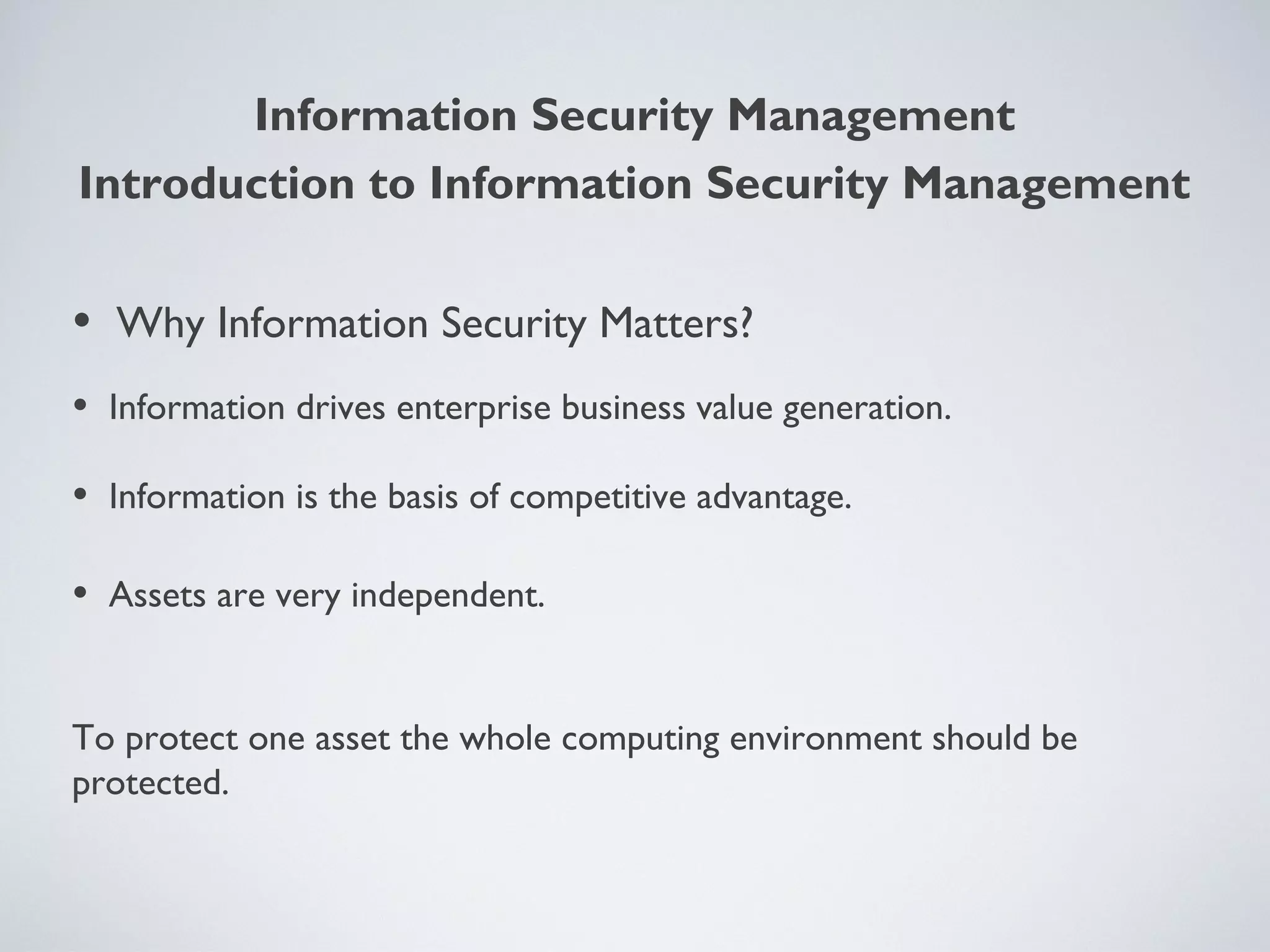Information Security Management
• Why Information Security Matters?
• Information drives enterprise business value generation.
• Information is the basis of competitive advantage.
• Assets are very independent.
To protect one asset the whole computing environment should be
protected.
Introduction to Information Security Management
 