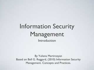 Information Security
Management
Introduction
By Yuliana Martirosyan
Based on Bell G. Reggard, (2010) Information Security
Management. Concepts and Practices.
 