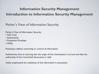 Parker’s View of Information Security
Parker’s View of Information Security
• CIA Triad
• Authenticity
• Possession Envelope
• Utility
Possession defines ownership or control of information
Authenticity aims at ensuring that the origin of the transmission is correct and that the
authorship of the transmitted documents is valid
Utility emphasized the usefulness of the information in possession
Information Security Management
Introduction to Information Security Management
 
