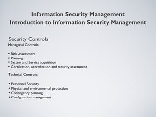 Security Controls
Managerial Controls:
• Risk Assessment
• Planning
• System and Service acquisition
• Certification, accreditation and security assessment
Technical Controls:
• Personnel Security
• Physical and environmental protection
• Contingency planning
• Configuration management
Information Security Management
Introduction to Information Security Management
 