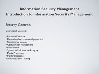 Security Controls
Operational Controls:
• Personnel Security
• Physical and environmental protection
• Contingency planning
• Configuration management
• Maintenance
• System and Information Integrity
• Media Protection
• Incident Response
• Awareness and Training
Information Security Management
Introduction to Information Security Management
 